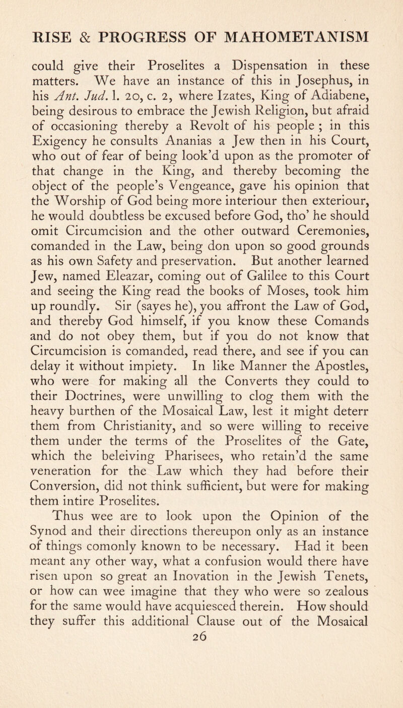 could give their Proselites a Dispensation in these matters. We have an instance of this in Josephus, in his Ant. Jud. 1. 20, c. 2, where Izates, King of Adiabene, being desirous to embrace the Jewish Religion, but afraid of occasioning thereby a Revolt of his people ; in this Exigency he consults Ananias a Jew then in his Court, who out of fear of being look’d upon as the promoter of that change in the King, and thereby becoming the object of the people’s Vengeance, gave his opinion that the Worship of God being more interiour then exteriour, he would doubtless be excused before God, tho’ he should omit Circumcision and the other outward Ceremonies, comanded in the Law, being don upon so good grounds as his own Safety and preservation. But another learned Jew, named Eleazar, coming out of Galilee to this Court and seeing the King read the books of Moses, took him up roundly. Sir (sayes he), you affront the Law of God, and thereby God himself, if you know these Comands and do not obey them, but if you do not know that Circumcision is comanded, read there, and see if you can delay it without impiety. In like Manner the Apostles, who were for making all the Converts they could to their Doctrines, were unwilling to clog them with the heavy burthen of the Mosaical Law, lest it might deterr them from Christianity, and so were willing to receive them under the terms of the Proselites of the Gate, which the beleiving Pharisees, who retain’d the same veneration for the Law which they had before their Conversion, did not think sufficient, but were for making them intire Proselites. Thus wee are to look upon the Opinion of the Synod and their directions thereupon only as an instance of things comonly known to be necessary. Had it been meant any other way, what a confusion would there have risen upon so great an Inovation in the Jewish Tenets, or how can wee imagine that they who were so zealous for the same would have acquiesced therein. How should they suffer this additional Clause out of the Mosaical