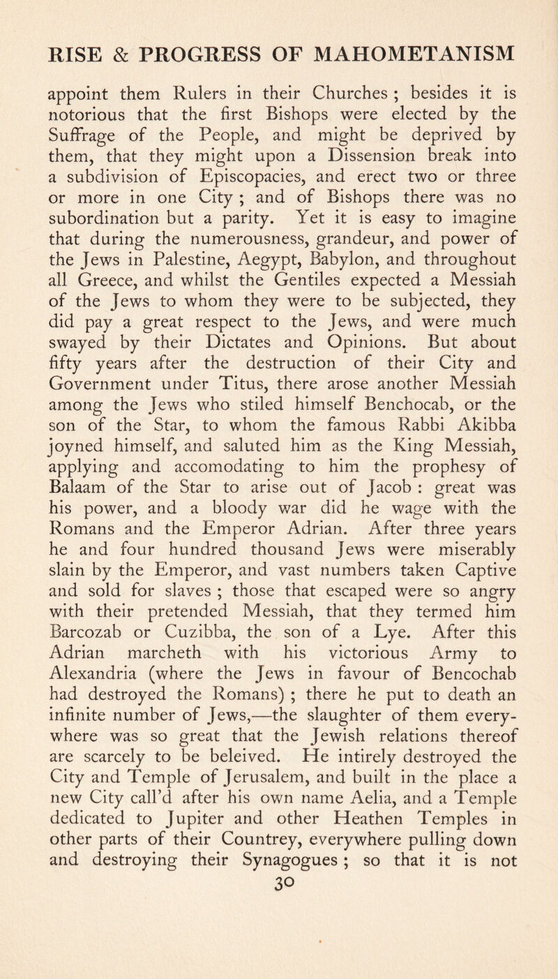 appoint them Rulers in their Churches ; besides it is notorious that the first Bishops were elected by the Suffrage of the People, and might be deprived by them, that they might upon a Dissension break into a subdivision of Episcopacies, and erect two or three or more in one City ; and of Bishops there was no subordination but a parity. Yet it is easy to imagine that during the numerousness, grandeur, and power of the Jews in Palestine, Aegypt, Babylon, and throughout all Greece, and whilst the Gentiles expected a Messiah of the Jews to whom they were to be subjected, they did pay a great respect to the Jews, and were much swayed by their Dictates and Opinions. But about fifty years after the destruction of their City and Government under Titus, there arose another Messiah among the Jews who stiled himself Benchocab, or the son of the Star, to whom the famous Rabbi Akibba joyned himself, and saluted him as the King Messiah, applying and accomodating to him the prophesy of Balaam of the Star to arise out of Jacob : great was his power, and a bloody war did he wage with the Romans and the Emperor Adrian. After three years he and four hundred thousand Jews were miserably slain by the Emperor, and vast numbers taken Captive and sold for slaves ; those that escaped were so angry with their pretended Messiah, that they termed him Barcozab or Cuzibba, the son of a Lye. After this Adrian marcheth with his victorious Army to Alexandria (where the Jews in favour of Bencochab had destroyed the Romans) ; there he put to death an infinite number of Jews,—the slaughter of them every- where was so great that the Jewish relations thereof are scarcely to be beleived. He intirely destroyed the City and Temple of Jerusalem, and built in the place a new City call’d after his own name Aelia, and a Temple dedicated to Jupiter and other Heathen Temples in other parts of their Countrey, everywhere pulling down and destroying their Synagogues ; so that it is not