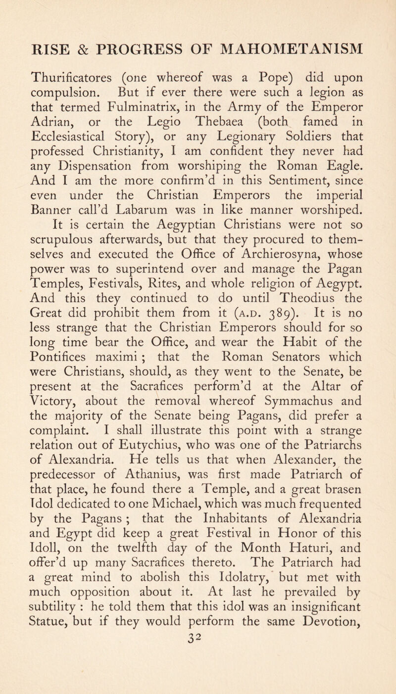 Thurificatores (one whereof was a Pope) did upon compulsion. But if ever there were such a legion as that termed Fulminatrix, in the Army of the Emperor Adrian, or the Legio Thebaea (both famed in Ecclesiastical Story), or any Legionary Soldiers that professed Christianity, I am confident they never had any Dispensation from worshiping the Roman Eagle. And I am the more confirm’d in this Sentiment, since even under the Christian Emperors the imperial Banner call’d Labarum was in like manner worshiped. It is certain the Aegyptian Christians were not so scrupulous afterwards, but that they procured to them- selves and executed the Office of Archierosyna, whose power was to superintend over and manage the Pagan Temples, Festivals, Rites, and whole religion of Aegypt. And this they continued to do until Theodius the Great did prohibit them from it (a.d. 389). It is no less strange that the Christian Emperors should for so long time bear the Office, and wear the Habit of the Pontifices maximi ; that the Roman Senators which were Christians, should, as they went to the Senate, be present at the Sacrafices perform’d at the Altar of Victory, about the removal whereof Symmachus and the majority of the Senate being Pagans, did prefer a complaint. I shall illustrate this point with a strange relation out of Eutychius, who was one of the Patriarchs of Alexandria. He tells us that when Alexander, the predecessor of Athanius, was first made Patriarch of that place, he found there a Temple, and a great brasen Idol dedicated to one Michael, which was much frequented by the Pagans ; that the Inhabitants of Alexandria and Egypt did keep a great Festival in Honor of this Idoll, on the twelfth day of the Month Flaturi, and offer’d up many Sacrafices thereto. The Patriarch had a great mind to abolish this Idolatry, but met with much opposition about it. At last he prevailed by subtility : he told them that this idol was an insignificant Statue, but if they would perform the same Devotion,