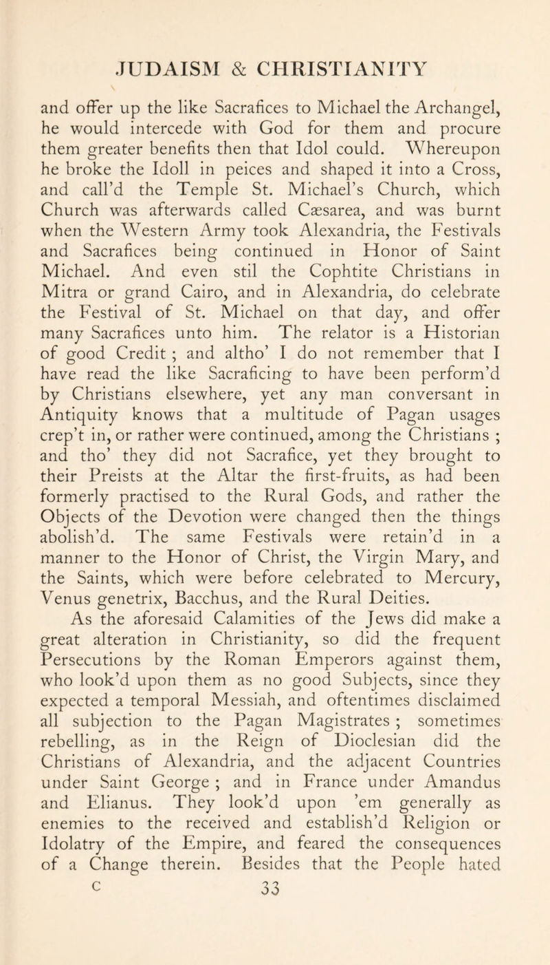 and offer up the like Sacrafices to Michael the Archangel, he would intercede with God for them and procure them greater benefits then that Idol could. Whereupon he broke the Idoll in peices and shaped it into a Cross, and call’d the Temple St. Michael’s Church, which Church was afterwards called Caesarea, and was burnt when the Western Army took Alexandria, the Festivals and Sacrafices being continued in Honor of Saint Michael. And even stil the Cophtite Christians in Mitra or grand Cairo, and in Alexandria, do celebrate the Festival of St. Michael on that day, and offer many Sacrafices unto him. The relator is a Historian of good Credit ; and altho’ I do not remember that I have read the like Sacraficing to have been perform’d by Christians elsewhere, yet any man conversant in Antiquity knows that a multitude of Fagan usages crep’t in, or rather were continued, among the Christians ; and tho’ they did not Sacrafice, yet they brought to their Preists at the Altar the first-fruits, as had been formerly practised to the Rural Gods, and rather the Objects of the Devotion were changed then the things abolish’d. The same Festivals were retain’d in a manner to the Honor of Christ, the Virgin Mary, and the Saints, which were before celebrated to Mercury, Venus genetrix, Bacchus, and the Rural Deities. As the aforesaid Calamities of the Jews did make a great alteration in Christianity, so did the frequent Persecutions by the Roman Emperors against them, who look’d upon them as no good Subjects, since they expected a temporal Messiah, and oftentimes disclaimed all subjection to the Pagan Magistrates ; sometimes rebelling, as in the Reign of Dioclesian did the Christians of Alexandria, and the adjacent Countries under Saint George ; and in France under Amandus and Elianus. They look’d upon ’em generally as enemies to the received and establish’d Religion or Idolatry of the Empire, and feared the consequences of a Change therein. Besides that the People hated