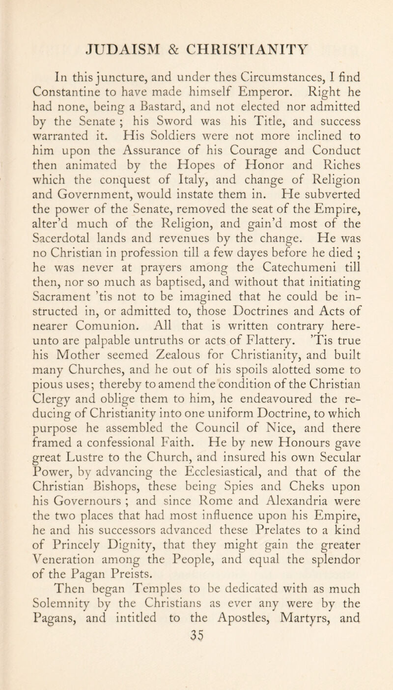 In this juncture, and under thes Circumstances, I find Constantine to have made himself Emperor. Right he had none, being a Bastard, and not elected nor admitted by the Senate ; his Sword was his Title, and success warranted it. His Soldiers were not more inclined to him upon the Assurance of his Courage and Conduct then animated by the Hopes of Honor and Riches which the conquest of Italy, and change of Religion and Government, would instate them in. He subverted the power of the Senate, removed the seat of the Empire, alter’d much of the Religion, and gain’d most of the Sacerdotal lands and revenues by the change. He was no Christian in profession till a few dayes before he died ; he was never at prayers among the Catechumeni till then, nor so much as baptised, and without that initiating Sacrament ’tis not to be imagined that he could be in- structed in, or admitted to, those Doctrines and Acts of nearer Comunion. All that is written contrary here- unto are palpable untruths or acts of Flattery. ’Tis true his Mother seemed Zealous for Christianity, and built many Churches, and he out of his spoils alotted some to pious uses; thereby to amend the condition of the Christian Clergy and oblige them to him, he endeavoured the re- ducing of Christianity into one uniform Doctrine, to which purpose he assembled the Council of Nice, and there framed a confessional Faith. He by new Honours gave great Lustre to the Church, and insured his own Secular Power, by advancing the Ecclesiastical, and that of the Christian Bishops, these being Spies and Cheks upon his Governours ; and since Rome and Alexandria were the two places that had most influence upon his Empire, he and his successors advanced these Prelates to a kind of Princely Dignity, that they might gain the greater Veneration among the People, and equal the splendor of the Pagan Preists. Then began Temples to be dedicated with as much Solemnity by the Christians as ever any were by the Pagans, and intitled to the Apostles, Martyrs, and