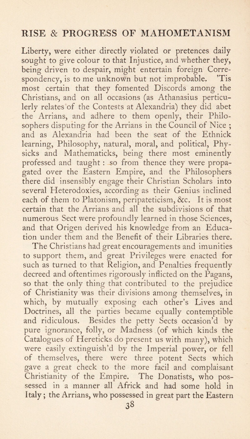 Liberty, were either directly violated or pretences daily sought to give colour to that Injustice, and whether they, being driven to despair, might entertain foreign Corre- spondency, is to me unknown but not improbable. ’Tis most certain that they fomented Discords among the Christians, and on all occasions (as Athanasius perticu- lerly relates of the Contests at Alexandria) they did abet the Arrians, and adhere to them openly, their Philo- sophers disputing for the Arrians in the Council of Nice ; and as Alexandria had been the seat of the Ethnick learning, Philosophy, natural, moral, and political, Phy- sicks and Mathematicks, being there most eminently professed and taught : so from thence they were propa- gated over the Eastern Empire, and the Philosophers there did insensibly engage their Christian Scholars into several Heterodoxies, according as their Genius inclined each of them to Platonism, peripateticism, &c. It is most certain that the Arrians and all the subdivisions of that numerous Sect were profoundly learned in those Sciences, and that Origen derived his knowledge from an Educa- tion under them and the Benefit of their Libraries there. The Christians had great encouragements and imunities to support them, and great Privileges were enacted for such as turned to that Religion, and Penalties frequently decreed and oftentimes rigorously inflicted on the Pagans, so that the only thing that contributed to the prejudice of Christianity was their divisions among themselves, in which, by mutually exposing each other’s Lives and Doctrines, all the parties became equally contemptible and ridiculous. Besides the petty Sects occasion’d by pure ignorance, folly, or Madness (of which kinds the Catalogues of Hereticks do present us with many), which were easily extinguish’d by the Imperial power, or fell of themselves, there were three potent Sects which gave a great check to the more facil and complaisant Christianity of the Empire. The Donatists, who pos- sessed in a manner all Africk and had some hold in Italy; the Arrians, who possessed in great part the Eastern