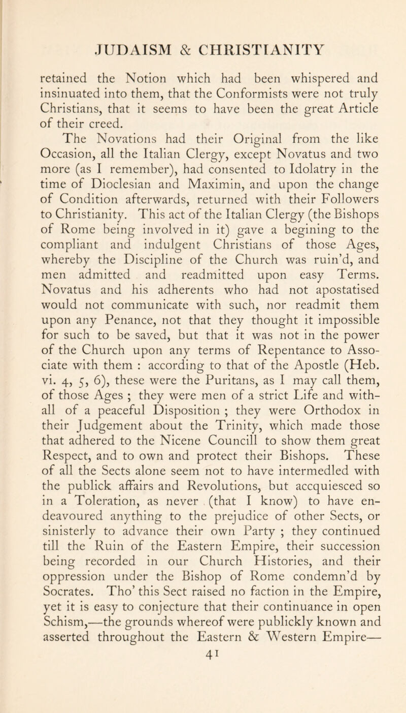 retained the Notion which had been whispered and insinuated into them, that the Conformists were not truly Christians, that it seems to have been the great Article of their creed. The Novations had their Original from the like Occasion, all the Italian Clergy, except Novatus and two more (as I remember), had consented to Idolatry in the time of Dioclesian and Maximin, and upon the change of Condition afterwards, returned with their Followers to Christianity. This act of the Italian Clergy (the Bishops of Rome being involved in it) gave a begining to the compliant and indulgent Christians of those Ages, whereby the Discipline of the Church was ruin’d, and men admitted and readmitted upon easy Terms. Novatus and his adherents who had not apostatised would not communicate with such, nor readmit them upon any Penance, not that they thought it impossible for such to be saved, but that it was not in the power of the Church upon any terms of Repentance to Asso- ciate with them : according to that of the Apostle (Heb. vi. 4, 5, 6), these were the Puritans, as I may call them, of those Ages ; they were men of a strict Life and with- all of a peaceful Disposition ; they were Orthodox in their Judgement about the Trinity, which made those that adhered to the Nicene Councill to show them great Respect, and to own and protect their Bishops. These of all the Sects alone seem not to have intermedled with the publick affairs and Revolutions, but accquiesced so in a Toleration, as never (that I know) to have en- deavoured anything to the prejudice of other Sects, or sinisterly to advance their own Party ; they continued till the Ruin of the Eastern Empire, their succession being recorded in our Church Histories, and their oppression under the Bishop of Rome condemn’d by Socrates. Tho’ this Sect raised no faction in the Empire, yet it is easy to conjecture that their continuance in open Schism,—the grounds whereof were publickly known and asserted throughout the Eastern & Western Empire— 4i
