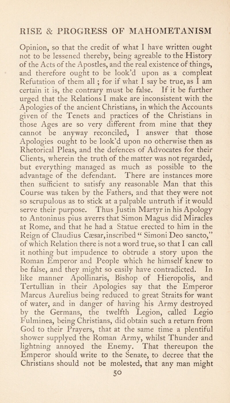 Opinion, so that the credit of what I have written ought not to be lessened thereby, being agreable to the History of the Acts of the Apostles, and the real existence of things, and therefore ought to be look’d upon as a compleat Refutation of them all ; for if what I say be true, as I am certain it is, the contrary must be false. If it be further urged that the Relations I make are inconsistent with the Apologies of the ancient Christians, in which the Accounts given of the Tenets and practices of the Christians in those Ages are so very different from mine that they cannot be anyway reconciled, I answer that those Apologies ought to be look’d upon no otherwise then as Rhetorical Pleas, and the defences of Advocates for their Clients, wherein the truth of the matter was not regarded, but everything managed as much as possible to the advantage of the defendant. There are instances more then sufficient to satisfy any reasonable Man that this Course was taken by the Fathers, and that they were not so scrupulous as to stick at a palpable untruth if it would serve their purpose. Thus Justin Martyr in his Apology to Antoninus pius averrs that Simon Magus did Miracles at Rome, and that he had a Statue erected to him in the Reign of Claudius Caesar, inscribed “ Simoni Deo sancto,” of which Relation there is not a word true, so that I can call it nothing but impudence to obtrude a story upon the Roman Emperor and People which he himself knew to be false, and they might so easily have contradicted. In like manner Apollinaris, Bishop of Hieropolis, and Tertullian in their Apologies say that the Emperor Marcus Aurelius being reduced to great Straits for want of water, and in danger of having his Army destroyed by the Germans, the twelfth Legion, called Legio Fulminea, being Christians, did obtain such a return from God to their Prayers, that at the same time a plentiful shower supplyed the Roman Army, whilst Thunder and lightning annoyed the Enemy. That thereupon the Emperor should write to the Senate, to decree that the Christians should not be molested, that any man might