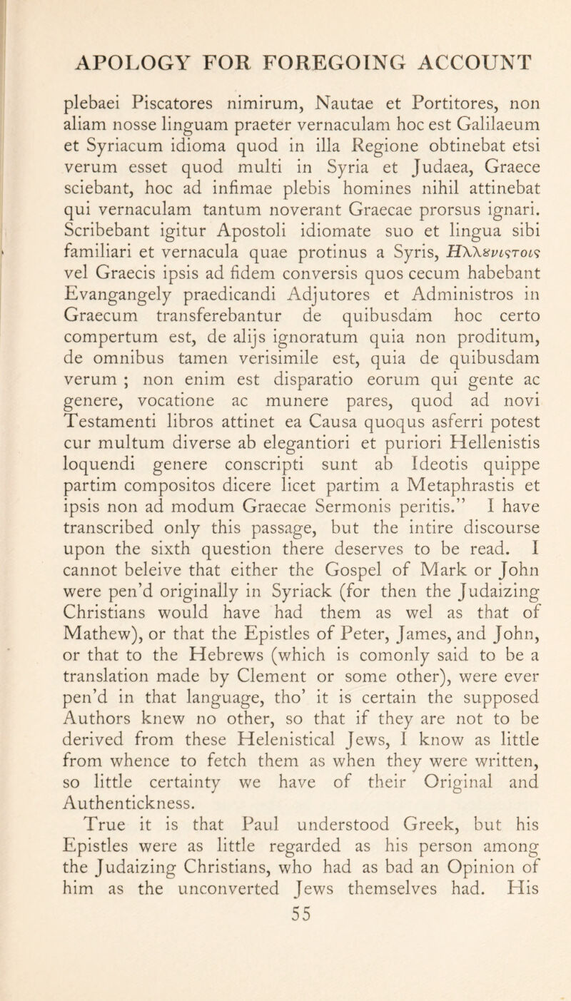 plebaei Piscatores nimirum, Nautae et Portitores, non aliam nosse linguam praeter vernaculam hoc est Galilaeum et Syriacum idioma quod in ilia Regione obtinebat etsi verum esset quod multi in Syria et Judaea, Graece sciebant, hoc ad infimae plebis homines nihil attinebat qui vernaculam tantum noverant Graecae prorsus ignari. Scribebant igitur Apostoli idiomate suo et lingua sibi familiari et vernacula quae protinus a Syris, HWxvistols vel Graecis ipsis ad fidem conversis quos cecum habebant Evangangely praedicandi Adjutores et Administros in Graecum transferebantur de quibusdam hoc certo compertum est, de alijs ignoratum quia non proditum, de omnibus tamen verisimile est, quia de quibusdam verum ; non enim est disparatio eorum qui gente ac genere, vocatione ac munere pares, quod ad novi Testament! libros attinet ea Causa quoqus asferri potest cur multum diverse ab elegantiori et puriori Hellenistis loquendi genere conscripti sunt ab Ideotis quippe partim compositos dicere licet partim a Metaphrastis et ipsis non ad modum Graecae Sermonis peritis.” I have transcribed only this passage, but the intire discourse upon the sixth question there deserves to be read. I cannot beleive that either the Gospel of Mark or John were pen’d originally in Syriack (for then the Judaizing Christians would have had them as wel as that of Mathew), or that the Epistles of Peter, James, and John, or that to the Hebrews (which is comonly said to be a translation made by Clement or some other), were ever pen’d in that language, tho’ it is certain the supposed Authors knew no other, so that if they are not to be derived from these Helenistical Jews, I know as little from whence to fetch them as when they were written, so little certainty we have of their Original and Authentickness. True it is that Paul understood Greek, but his Epistles were as little regarded as his person among the Judaizing Christians, who had as bad an Opinion of him as the unconverted Jews themselves had. ITis