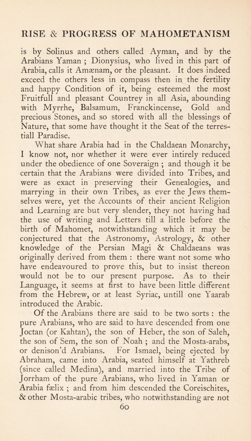 is by Solinus and others called Ay man, and by the Arabians Yaman ; Dionysius, who lived in this part of Arabia, calls it Amasnam, or the pleasant. It does indeed exceed the others less in compass then in the fertility and happy Condition of it, being esteemed the most Fruitfull and pleasant Countrey in all Asia, abounding with Myrrhe, Balsamum, Franckincense, Gold and precious Stones, and so stored with all the blessings of Nature, that some have thought it the Seat of the terres- tiall Paradise. What share Arabia had in the Chaldaean Monarchy, I know not, nor whether it were ever intirely reduced under the obedience of one Soveraign ; and though it be certain that the Arabians were divided into Tribes, and were as exact in preserving their Genealogies, and marrying in their own Tribes, as ever the Jews them- selves were, yet the Accounts of their ancient Religion and Learning are but very slender, they not having had the use of writing and Letters till a little before the birth of Mahomet, notwithstanding which it may be conjectured that the Astronomy, Astrology, & other knowledge of the Persian Magi & Chaldaeans was originally derived from them : there want not some who have endeavoured to prove this, but to insist thereon would not be to our present purpose. As to their Language, it seems at first to have been little different from the Hebrew, or at least Syriac, untill one Yaarab introduced the Arabic. Of the Arabians there are said to be two sorts : the pure Arabians, who are said to have descended from one Joctan (or Kahtan), the son of Heber, the son of Saleh, the son of Sem, the son of Noah ; and the Mosta-arabs, or denison’d ilrabians. For Ismael, being ejected by Abraham, came into Arabia, seated himself at Yathreb (since called Medina), and married into the Tribe of Jorrham of the pure Arabians, who lived in Yaman or Arabia faelix ; and from him descended the Coreischites, & other Mosta-arabic tribes, who notwithstanding are not