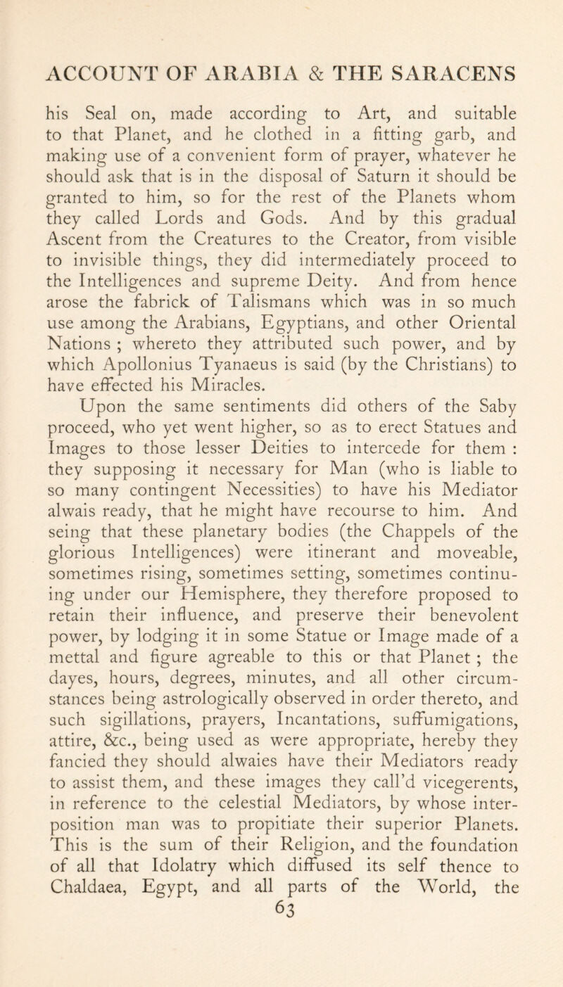 his Seal on, made according to Art, and suitable to that Planet, and he clothed in a fitting garb, and making use of a convenient form of prayer, whatever he should ask that is in the disposal of Saturn it should be granted to him, so for the rest of the Planets whom they called Lords and Gods. And by this gradual Ascent from the Creatures to the Creator, from visible to invisible things, they did intermediately proceed to the Intelligences and supreme Deity. And from hence arose the fabrick of Talismans which was in so much use among the Arabians, Egyptians, and other Oriental Nations ; whereto they attributed such power, and by which Apollonius Tyanaeus is said (by the Christians) to have effected his Miracles. Upon the same sentiments did others of the Saby proceed, who yet went higher, so as to erect Statues and Images to those lesser Deities to intercede for them : they supposing it necessary for Man (who is liable to so many contingent Necessities) to have his Mediator alwais ready, that he might have recourse to him. And seing that these planetary bodies (the Chappels of the glorious Intelligences) were itinerant and moveable, sometimes rising, sometimes setting, sometimes continu- ing under our Hemisphere, they therefore proposed to retain their influence, and preserve their benevolent power, by lodging it in some Statue or Image made of a mettal and figure agreable to this or that Planet ; the dayes, hours, degrees, minutes, and all other circum- stances being astrologically observed in order thereto, and such sigillations, prayers, Incantations, suffumigations, attire, &c., being used as were appropriate, hereby they fancied they should alwaies have their Mediators ready to assist them, and these images they call’d vicegerents, in reference to the celestial Mediators, by whose inter- position man was to propitiate their superior Planets. This is the sum of their Religion, and the foundation of all that Idolatry which diffused its self thence to Chaldaea, Egypt, and all parts of the World, the