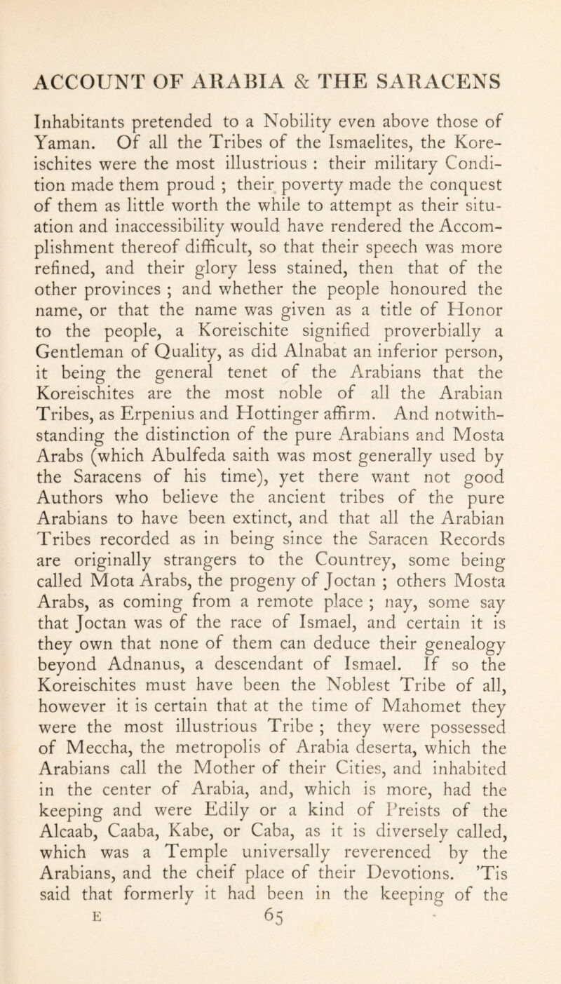 Inhabitants pretended to a Nobility even above those of Yaman. Of all the Tribes of the Ismaelites, the Kore- ischites were the most illustrious : their military Condi- tion made them proud ; their poverty made the conquest of them as little worth the while to attempt as their situ- ation and inaccessibility would have rendered the Accom- plishment thereof difficult, so that their speech was more refined, and their glory less stained, then that of the other provinces ; and whether the people honoured the name, or that the name was given as a title of Honor to the people, a Koreischite signified proverbially a Gentleman of Quality, as did Alnabat an inferior person, it being the general tenet of the Arabians that the Koreischites are the most noble of all the Arabian Tribes, as Erpenius and Hottinger affirm. And notwith- standing the distinction of the pure Arabians and Mosta Arabs (which Abulfeda saith was most generally used by the Saracens of his time), yet there want not good Authors who believe the ancient tribes of the pure Arabians to have been extinct, and that all the Arabian Tribes recorded as in being since the Saracen Records are originally strangers to the Countrey, some being called Mota Arabs, the progeny of Joctan ; others Mosta Arabs, as coming from a remote place ; nay, some say that Joctan was of the race of Ismael, and certain it is they own that none of them can deduce their genealogy beyond Adnanus, a descendant of Ismael. If so the Koreischites must have been the Noblest Tribe of all, however it is certain that at the time of Mahomet they were the most illustrious Tribe ; they were possessed of Meccha, the metropolis of Arabia deserta, which the Arabians call the Mother of their Cities, and inhabited in the center of Arabia, and, which is more, had the keeping and were Edily or a kind of Preists of the Alcaab, Caaba, Kabe, or Caba, as it is diversely called, which was a Temple universally reverenced by the Arabians, and the cheif place of their Devotions. ’Tis said that formerly it had been in the keeping of the