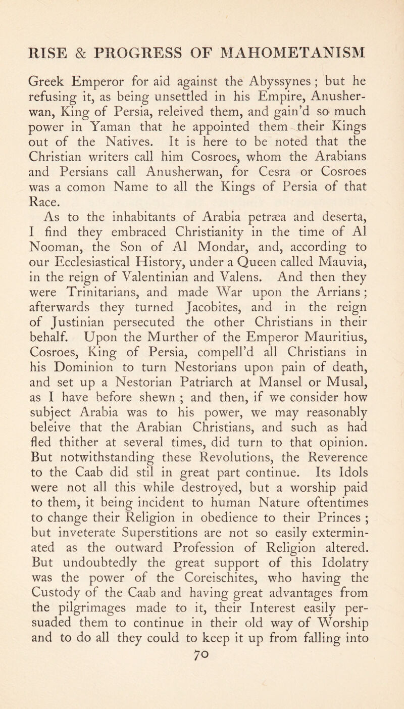 Greek Emperor for aid against the Abyssynes ; but he refusing it, as being unsettled in his Empire, Anusher- wan, King of Persia, releived them, and gain’d so much power in Yaman that he appointed them their Kings out of the Natives. It is here to be noted that the Christian writers call him Cosroes, whom the Arabians and Persians call Anusherwan, for Cesra or Cosroes was a comon Name to all the Kings of Persia of that Race. As to the inhabitants of Arabia petrsea and deserta, I find they embraced Christianity in the time of A1 Nooman, the Son of Ai Mondar, and, according to our Ecclesiastical History, under a Queen called Mauvia, in the reign of Valentinian and Valens. And then they were Trinitarians, and made War upon the Arrians; afterwards they turned Jacobites, and in the reign of Justinian persecuted the other Christians in their behalf. Upon the Murther of the Emperor Mauritius, Cosroes, King of Persia, compell’d all Christians in his Dominion to turn Nestorians upon pain of death, and set up a Nestorian Patriarch at Mansel or Musal, as I have before shewn ; and then, if we consider how subject Arabia was to his power, we may reasonably beleive that the Arabian Christians, and such as had fled thither at several times, did turn to that opinion. But notwithstanding these Revolutions, the Reverence to the Caab did stil in great part continue. Its Idols were not all this while destroyed, but a worship paid to them, it being incident to human Nature oftentimes to change their Religion in obedience to their Princes ; but inveterate Superstitions are not so easily extermin- ated as the outward Profession of Religion altered. But undoubtedly the great support of this Idolatry was the power of the Coreischites, who having the Custody of the Caab and having great advantages from the pilgrimages made to it, their Interest easily per- suaded them to continue in their old way of Worship and to do all they could to keep it up from falling into