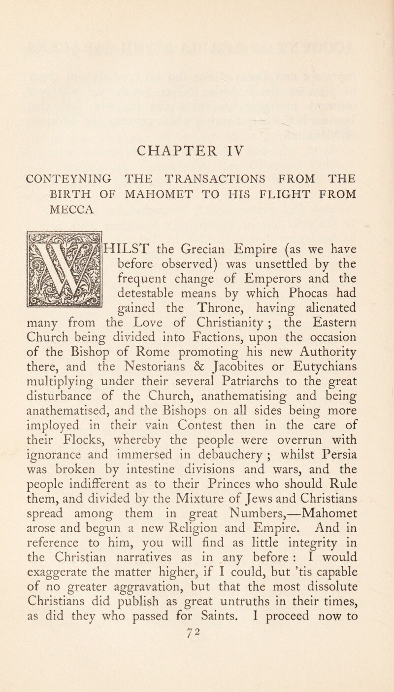 CHAPTER IV CONTEYNING THE TRANSACTIONS FROM THE BIRTH OF MAHOMET TO HIS FLIGHT FROM MECCA HILST the Grecian Empire (as we have before observed) was unsettled by the frequent change of Emperors and the detestable means by which Phocas had gained the Throne, having alienated many from the Love of Christianity ; the Eastern Church being divided into Factions, upon the occasion of the Bishop of Rome promoting his new Authority there, and the Nestorians & Jacobites or Eutychians multiplying under their several Patriarchs to the great disturbance of the Church, anathematising and being anathematised, and the Bishops on all sides being more imployed in their vain Contest then in the care of their Flocks, whereby the people were overrun with ignorance and immersed in debauchery ; whilst Persia was broken by intestine divisions and wars, and the people indifferent as to their Princes who should Rule them, and divided by the Mixture of Jews and Christians spread among them in great Numbers,—Mahomet arose and begun a new Religion and Empire. And in reference to him, you will find as little integrity in the Christian narratives as in any before : I would exaggerate the matter higher, if I could, but ’tis capable of no greater aggravation, but that the most dissolute Christians did publish as great untruths in their times, as did they who passed for Saints. I proceed now to