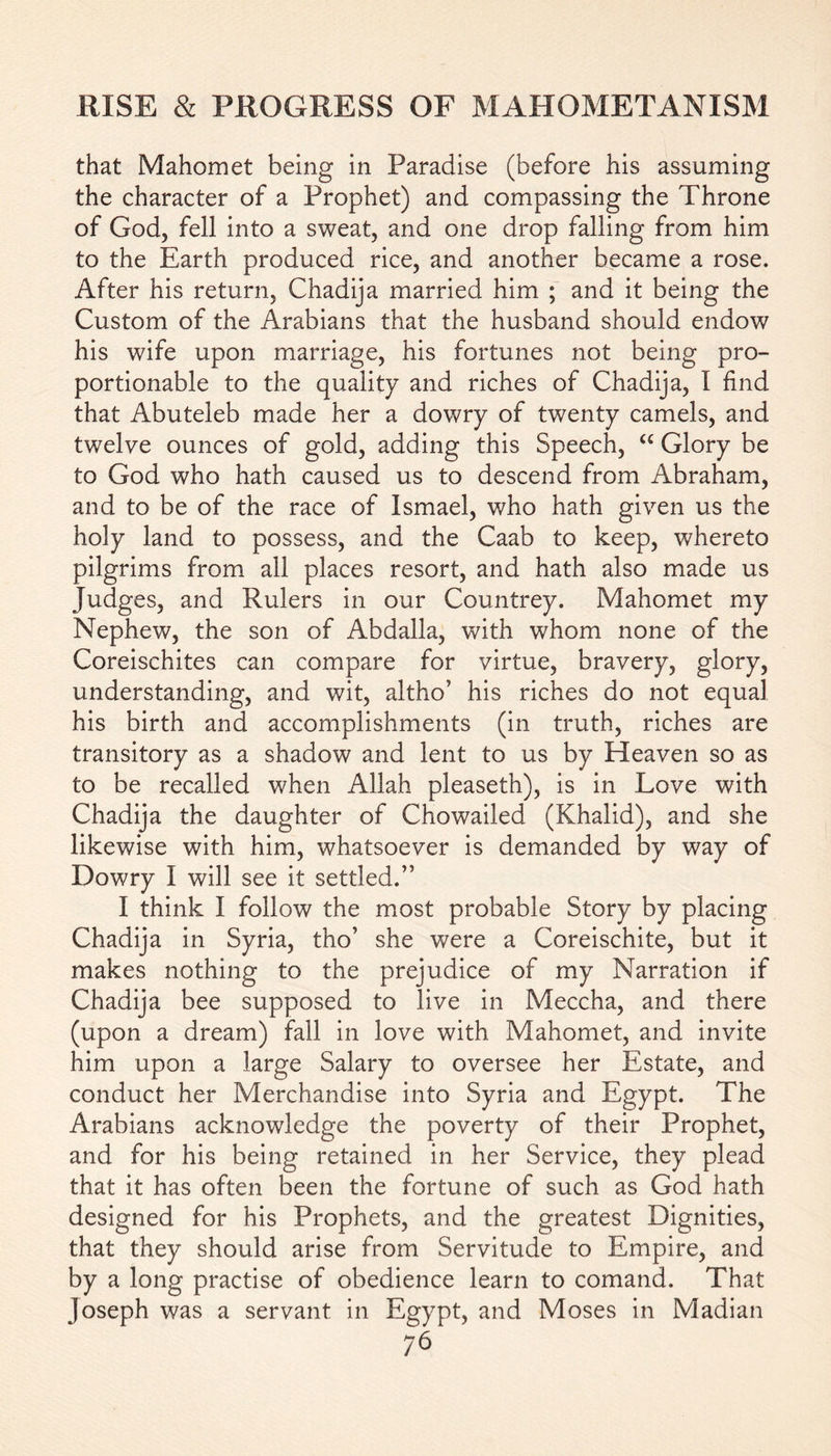 that Mahomet being in Paradise (before his assuming the character of a Prophet) and compassing the Throne of God, fell into a sweat, and one drop falling from him to the Earth produced rice, and another became a rose. After his return, Chadija married him ; and it being the Custom of the Arabians that the husband should endow his wife upon marriage, his fortunes not being pro- portionable to the quality and riches of Chadija, I find that Abuteleb made her a dowry of twenty camels, and twelve ounces of gold, adding this Speech, “ Glory be to God who hath caused us to descend from Abraham, and to be of the race of Ismael, who hath given us the holy land to possess, and the Caab to keep, whereto pilgrims from all places resort, and hath also made us Judges, and Rulers in our Countrey. Mahomet my Nephew, the son of Abdalla, with whom none of the Coreischites can compare for virtue, bravery, glory, understanding, and wit, altho’ his riches do not equal his birth and accomplishments (in truth, riches are transitory as a shadow and lent to us by Heaven so as to be recalled when Allah pleaseth), is in Love with Chadija the daughter of Chowailed (Khalid), and she likewise with him, whatsoever is demanded by way of Dowry I will see it settled.” I think I follow the most probable Story by placing Chadija in Syria, tho’ she were a Coreischite, but it makes nothing to the prejudice of my Narration if Chadija bee supposed to live in Meccha, and there (upon a dream) fall in love with Mahomet, and invite him upon a large Salary to oversee her Estate, and conduct her Merchandise into Syria and Egypt. The Arabians acknowledge the poverty of their Prophet, and for his being retained in her Service, they plead that it has often been the fortune of such as God hath designed for his Prophets, and the greatest Dignities, that they should arise from Servitude to Empire, and by a long practise of obedience learn to comand. That Joseph was a servant in Egypt, and Moses in Madian