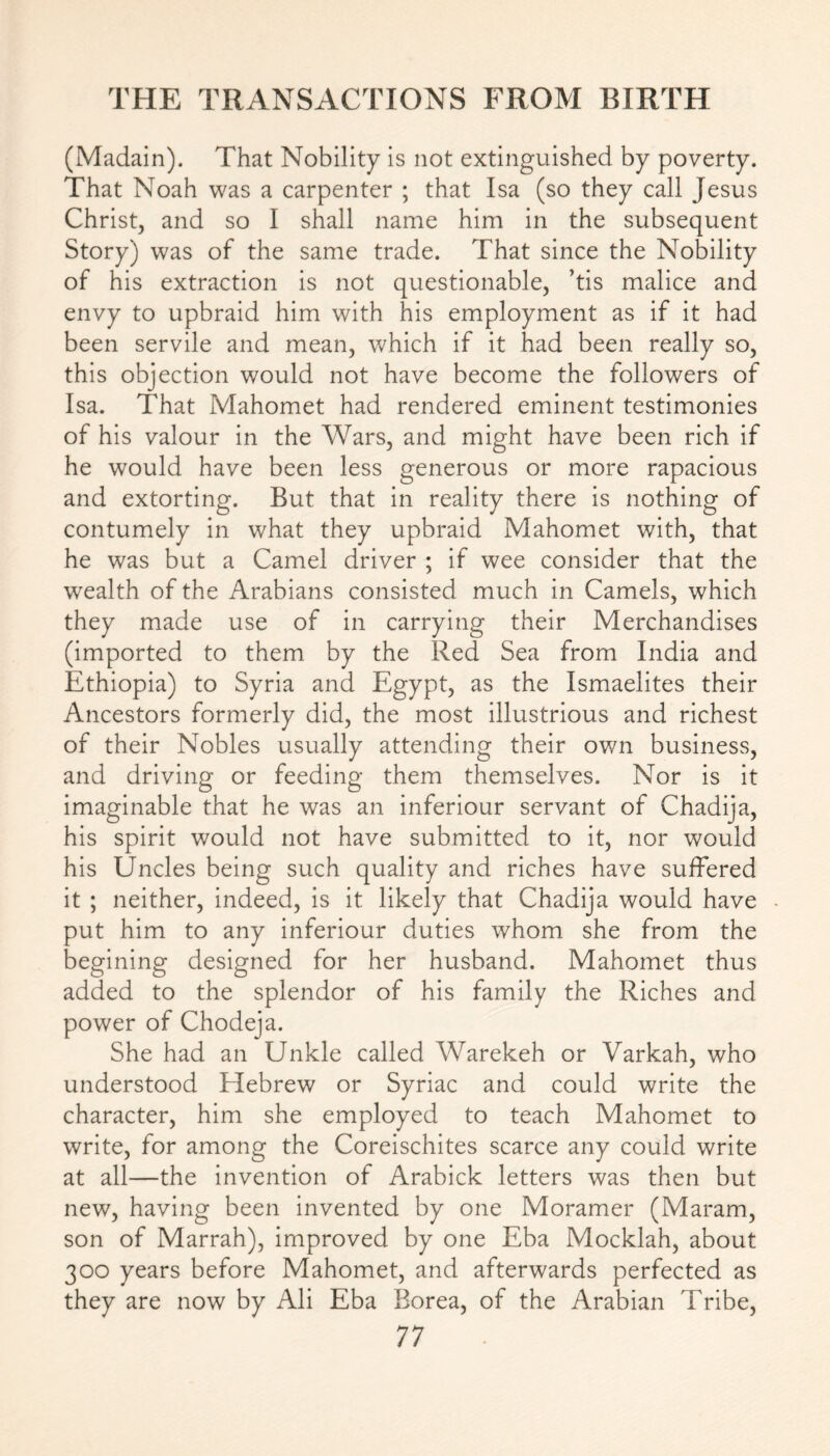 (Madain). That Nobility is not extinguished by poverty. That Noah was a carpenter ; that Isa (so they call Jesus Christ, and so I shall name him in the subsequent Story) was of the same trade. That since the Nobility of his extraction is not questionable, ’tis malice and envy to upbraid him with his employment as if it had been servile and mean, which if it had been really so, this objection would not have become the followers of Isa. That Mahomet had rendered eminent testimonies of his valour in the Wars, and might have been rich if he would have been less generous or more rapacious and extorting. But that in reality there is nothing of contumely in what they upbraid Mahomet with, that he was but a Camel driver ; if wee consider that the wealth of the Arabians consisted much in Camels, which they made use of in carrying their Merchandises (imported to them by the Red Sea from India and Ethiopia) to Syria and Egypt, as the Ismaelites their Ancestors formerly did, the most illustrious and richest of their Nobles usually attending their own business, and driving or feeding them themselves. Nor is it imaginable that he was an inferiour servant of Chadija, his spirit would not have submitted to it, nor would his Uncles being such quality and riches have suffered it ; neither, indeed, is it likely that Chadija would have put him to any inferiour duties whom she from the begining designed for her husband. Mahomet thus added to the splendor of his family the Riches and power of Chodeja. She had an Unkle called Warekeh or Varkah, who understood Hebrew or Syriac and could write the character, him she employed to teach Mahomet to write, for among the Coreischites scarce any could write at all—the invention of Arabick letters was then but new, having been invented by one Moramer (Maram, son of Marrah), improved by one Eba Mocklah, about 300 years before Mahomet, and afterwards perfected as they are now by Ali Eba Borea, of the Arabian Tribe,