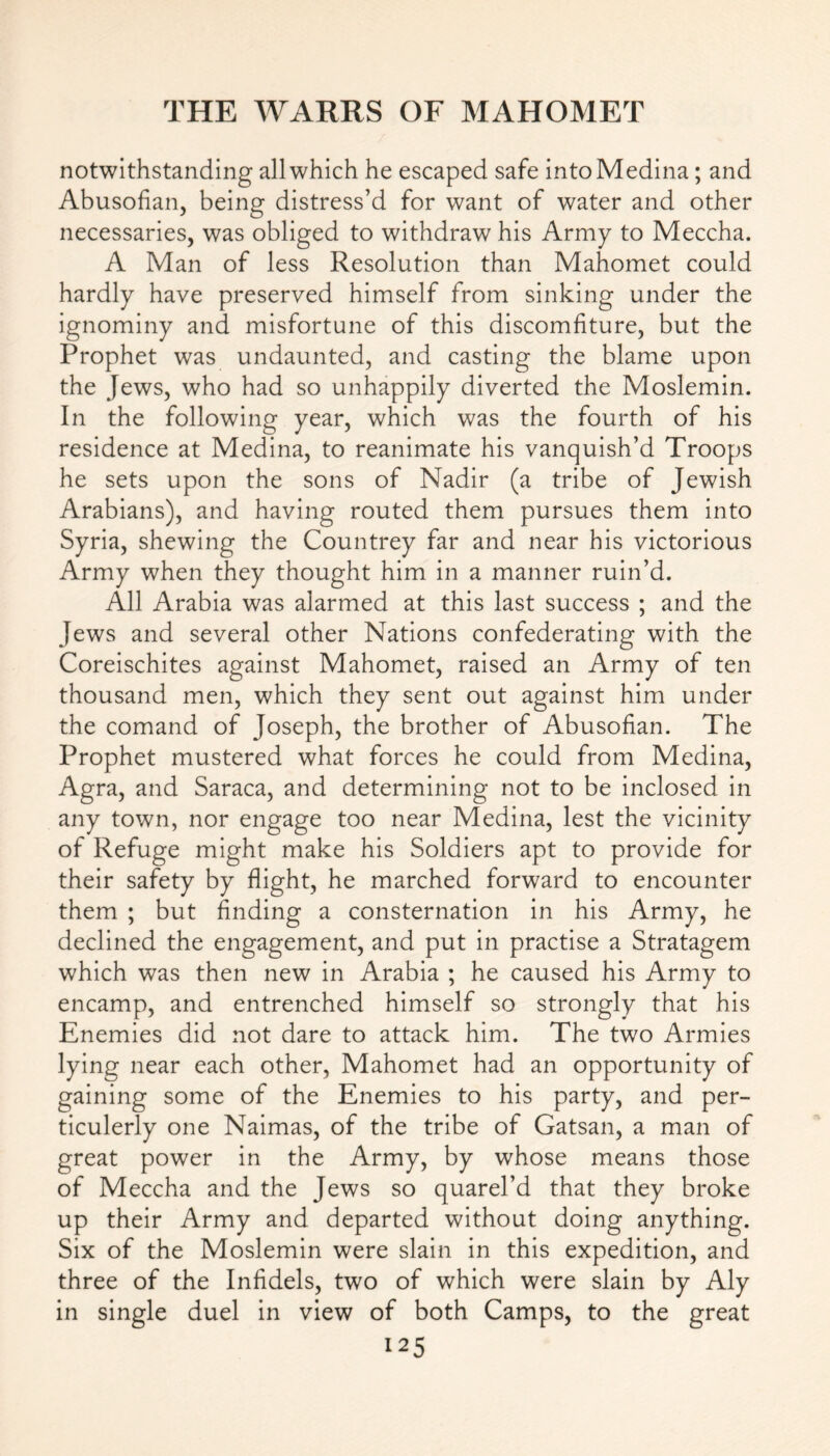 notwithstanding all which he escaped safe into Medina; and Abusofian, being distress’d for want of water and other necessaries, was obliged to withdraw his Army to Meccha. A Man of less Resolution than Mahomet could hardly have preserved himself from sinking under the ignominy and misfortune of this discomfiture, but the Prophet was undaunted, and casting the blame upon the Jews, who had so unhappily diverted the Moslemin. In the following year, which was the fourth of his residence at Medina, to reanimate his vanquish’d Troops he sets upon the sons of Nadir (a tribe of Jewish Arabians), and having routed them pursues them into Syria, shewing the Countrey far and near his victorious Army when they thought him in a manner ruin’d. All Arabia was alarmed at this last success ; and the Jews and several other Nations confederating with the Coreischites against Mahomet, raised an Army of ten thousand men, which they sent out against him under the comand of Joseph, the brother of Abusofian. The Prophet mustered what forces he could from Medina, Agra, and Saraca, and determining not to be inclosed in any town, nor engage too near Medina, lest the vicinity of Refuge might make his Soldiers apt to provide for their safety by flight, he marched forward to encounter them ; but finding a consternation in his Army, he declined the engagement, and put in practise a Stratagem which was then new in Arabia ; he caused his Army to encamp, and entrenched himself so strongly that his Enemies did not dare to attack him. The two Armies lying near each other, Mahomet had an opportunity of gaining some of the Enemies to his party, and per- ticulerly one Naimas, of the tribe of Gatsan, a man of great power in the Army, by whose means those of Meccha and the Jews so quarel’d that they broke up their Army and departed without doing anything. Six of the Moslemin were slain in this expedition, and three of the Infidels, two of which were slain by Aly in single duel in view of both Camps, to the great