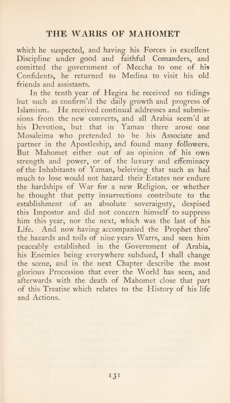 which he suspected, and having his Forces in excellent Discipline under good and faithful Comanders, and comitted the government of Meccha to one of his Confidents, he returned to Medina to visit his old friends and assistants. In the tenth year of Hegira he received no tidings but such as confirm’d the daily growth and progress of Islamism. He received continual addresses and submis- sions from the new converts, and all Arabia seem’d at his Devotion, but that in Yaman there arose one Mosaleima who pretended to be his Associate and partner in the Apostleship, and found many followers. But Mahomet either out of an opinion of his own strength and power, or of the luxury and effeminacy of the Inhabitants of Yaman, beleiving that such as had much to lose would not hazard their Estates nor endure the hardships of War for a new Religion, or whether he thought that petty insurrections contribute to the establishment of an absolute soveraignty, despised this Impostor and did not concern himself to suppress him this year, nor the next, which was the last of his Life. And now having accompanied the Prophet thro’ the hazards and toils of nine years Warrs, and seen him peaceably established in the Government of Arabia, his Enemies being everywhere subdued, I shall change the scene, and in the next Chapter describe the most glorious Procession that ever the World has seen, and afterwards with the death of Mahomet close that part of this Treatise which relates to the History of his life and Actions.