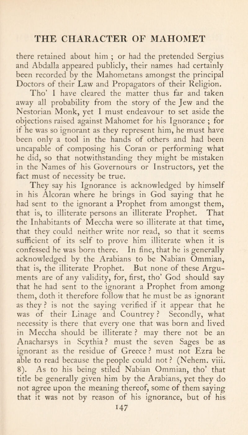 there retained about him ; or had the pretended Sergius and Abdalla appeared publicly, their names had certainly been recorded by the Mahometans amongst the principal Doctors of their Law and Propagators of their Religion. Tho’ I have cleared the matter thus far and taken away all probability from the story of the Jew and the Nestorian Monk, yet I must endeavour to set aside the objections raised against Mahomet for his Ignorance ; for if he was so ignorant as they represent him, he must have been only a tool in the hands of others and had been uncapable of composing his Coran or performing what he did, so that notwithstanding they might be mistaken in the Names of his Governours or Instructors, yet the fact must of necessity be true. They say his Ignorance is acknowledged by himself in his Alcoran where he brings in God saying that he had sent to the ignorant a Prophet from amongst them, that is, to illiterate persons an illiterate Prophet. That the Inhabitants of Meccha were so illiterate at that time, that they could neither write nor read, so that it seems sufficient of its self to prove him illiterate when it is confessed he was born there. In fine, that he is generally acknowledged by the Arabians to be Nabian Ommian, that is, the illiterate Prophet. But none of these Argu- ments are of any validity, for, first, tho’ God should say that he had sent to the ignorant a Prophet from among them, doth it therefore follow that he must be as ignorant as they P is not the saying verified if it appear that he was of their Linage and Countrey ? Secondly, what necessity is there that every one that was born and lived in Meccha should be illiterate ? may there not be an Anacharsys in Scythia ? must the seven Sages be as ignorant as the residue of Greece ? must not Ezra be able to read because the people could not ? (Nehem. viii. 8). As to his being stiled Nabian Ommian, tho’ that title be generally given him by the Arabians, yet they do not agree upon the meaning thereof, some of them saying that it was not by reason of his ignorance, but of his