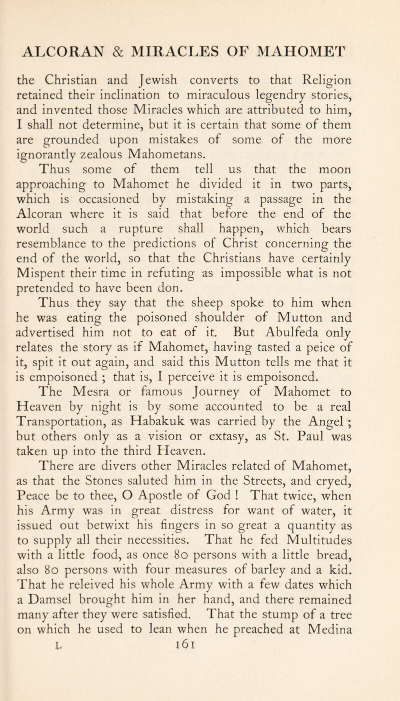 the Christian and Jewish converts to that Religion retained their inclination to miraculous legendry stories, and invented those Miracles which are attributed to him, I shall not determine, but it is certain that some of them are grounded upon mistakes of some of the more ignorantly zealous Mahometans. Thus some of them tell us that the moon approaching to Mahomet he divided it in two parts, which is occasioned by mistaking a passage in the Alcoran where it is said that before the end of the world such a rupture shall happen, which bears resemblance to the predictions of Christ concerning the end of the world, so that the Christians have certainly Mispent their time in refuting as impossible what is not pretended to have been don. Thus they say that the sheep spoke to him when he was eating the poisoned shoulder of Mutton and advertised him not to eat of it. But Abulfeda only relates the story as if Mahomet, having tasted a peice of it, spit it out again, and said this Mutton tells me that it is empoisoned ; that is, I perceive it is empoisoned. The Mesra or famous Journey of Mahomet to Heaven by night is by some accounted to be a real Transportation, as Habakuk was carried by the Angel ; but others only as a vision or extasy, as St. Paul was taken up into the third Heaven. There are divers other Miracles related of Mahomet, as that the Stones saluted him in the Streets, and cryed, Peace be to thee, O Apostle of God ! That twice, when his Army was in great distress for want of water, it issued out betwixt his fingers in so great a quantity as to supply all their necessities. That he fed Multitudes with a little food, as once 80 persons with a little bread, also 80 persons with four measures of barley and a kid. That he releived his whole Army with a few dates which a Damsel brought him in her hand, and there remained many after they were satisfied. That the stump of a tree on which he used to lean when he preached at Medina