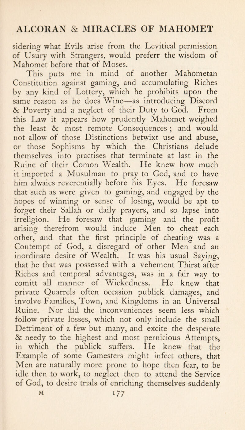 sidering what Evils arise from the Levitical permission of Usury with Strangers, would preferr the wisdom of Mahomet before that of Moses. This puts me in mind of another Mahometan Constitution against gaming, and accumulating Riches by any kind of Lottery, which he prohibits upon the same reason as he does Wine—as introducing Discord & Poverty and a neglect of their Duty to God. From this Law it appears how prudently Mahomet weighed the least & most remote Consequences ; and would not allow of those Distinctions betwixt use and abuse, or those Sophisms by which the Christians delude themselves into practises that terminate at last in the Ruine of their Comon Wealth. He knew how much it imported a Musulman to pray to God, and to have him alwaies reverentially before his Eyes. He foresaw that such as were given to gaming, and engaged by the hopes of winning or sense of losing, would be apt to forget their Sallah or daily prayers, and so lapse into irreligion. He foresaw that gaming and the profit arising therefrom would induce Men to cheat each other, and that the first principle of cheating was a Contempt of God, a disregard of other Men and an inordinate desire of Wealth. It was his usual Saying, that he that was possessed with a vehement Thirst after Riches and temporal advantages, was in a fair way to comitt all manner of Wickedness. He knew that private Quarrels often occasion publick damages, and involve Families, Town, and Kingdoms in an Universal Ruine. Nor did the inconveniences seem less which follow private losses, which not only include the small Detriment of a few but many, and excite the desperate & needy to the highest and most pernicious Attempts, in which the publick suffers. He knew that the Example of some Gamesters might infect others, that Men are naturally more prone to hope then fear, to be idle then to work, to neglect then to attend the Service of God, to desire trials of enriching themselves suddenly