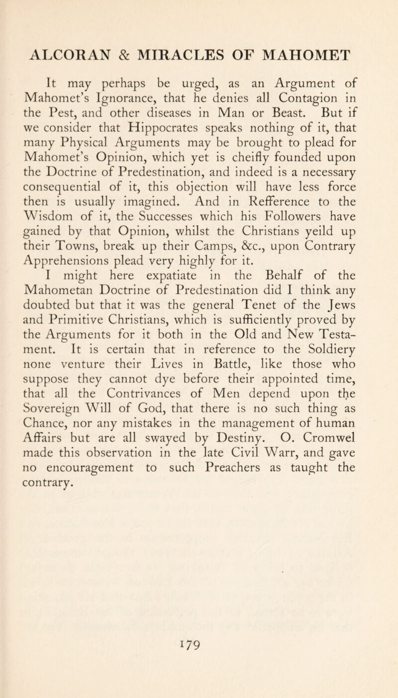 It may perhaps be urged, as an Argument of Mahomet’s Ignorance, that he denies all Contagion in the Pest, and other diseases in Man or Beast. But if we consider that Hippocrates speaks nothing of it, that many Physical Arguments may be brought to plead for Mahomet’s Opinion, which yet is cheifly founded upon the Doctrine of Predestination, and indeed is a necessary consequential of it, this objection will have less force then is usually imagined. And in Refference to the Wisdom of it, the Successes which his Followers have gained by that Opinion, whilst the Christians yeild up their Towns, break up their Camps, &c., upon Contrary Apprehensions plead very highly for it. I might here expatiate in the Behalf of the Mahometan Doctrine of Predestination did I think any doubted but that it was the general Tenet of the Jews and Primitive Christians, which is sufficiently proved by the Arguments for it both in the Old and New Testa- ment. It is certain that in reference to the Soldiery none venture their Lives in Battle, like those who suppose they cannot dye before their appointed time, that all the Contrivances of Men depend upon the Sovereign Will of God, that there is no such thing as Chance, nor any mistakes in the management of human Affairs but are all swayed by Destiny. O. Cromwel made this observation in the late Civil Warr, and gave no encouragement to such Preachers as taught the contrary.