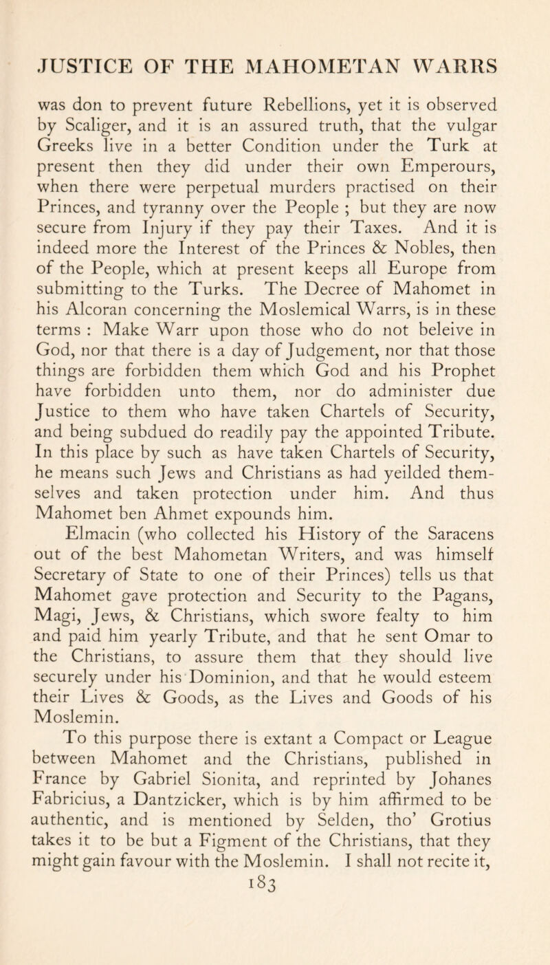 was don to prevent future Rebellions, yet it is observed by Scaliger, and it is an assured truth, that the vulgar Greeks live in a better Condition under the Turk at present then they did under their own Emperours, when there were perpetual murders practised on their Princes, and tyranny over the People ; but they are now secure from Injury if they pay their Taxes. And it is indeed more the Interest of the Princes & Nobles, then of the People, which at present keeps all Europe from submitting to the Turks. The Decree of Mahomet in his Alcoran concerning the Moslemical Warrs, is in these terms : Make Warr upon those who do not beleive in God, nor that there is a day of Judgement, nor that those things are forbidden them which God and his Prophet have forbidden unto them, nor do administer due Justice to them who have taken Chartels of Security, and being subdued do readily pay the appointed Tribute. In this place by such as have taken Chartels of Security, he means such Jews and Christians as had yeilded them- selves and taken protection under him. And thus Mahomet ben Ahmet expounds him. Elmacin (who collected his History of the Saracens out of the best Mahometan Writers, and was himself Secretary of State to one of their Princes) tells us that Mahomet gave protection and Security to the Pagans, Magi, Jews, & Christians, which swore fealty to him and paid him yearly Tribute, and that he sent Omar to the Christians, to assure them that they should live securely under his Dominion, and that he would esteem their Lives & Goods, as the Lives and Goods of his Moslemin. To this purpose there is extant a Compact or League between Mahomet and the Christians, published in France by Gabriel Sionita, and reprinted by Johanes Fabricius, a Dantzicker, which is by him affirmed to be authentic, and is mentioned by Selden, tho’ Grotius takes it to be but a Figment of the Christians, that they might gain favour with the Moslemin. I shall not recite it,