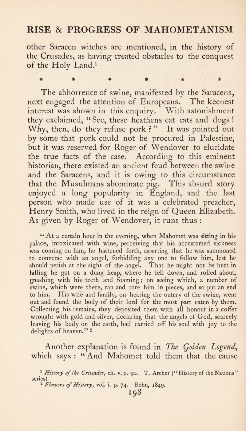 other Saracen witches are mentioned, in the history of the Crusades, as haying created obstacles to the conquest of the Holy Land.1 # * * * * * The abhorrence of swine, manifested by the Saracens, next engaged the attention of Europeans. The keenest interest was shown in this enquiry. With astonishment they exclaimed, “ See, these heathens eat cats and dogs ! Why, then, do they refuse pork ? ” It was pointed out by some that pork could not be procured in Palestine, but it was reserved for Roger of Wendover to elucidate the true facts of the case. According to this eminent historian, there existed an ancient feud between the swine and the Saracens, and it is owing to this circumstance that the Musulmans abominate pig. This absurd story enjoyed a long popularity in England, and the last person who made use of it was a celebrated preacher, Henry Smith, who lived in the reign of Queen Elizabeth. As given by Roger of Wendover, it runs thus : “At a certain hour in the evening, when Mahomet was sitting in his palace, intoxicated, with wine, perceiving that his accustomed sickness was coming on him, he hastened forth, asserting that he was summoned to converse with an angel, forbidding any one to follow him, lest he should perish at the sight of the angel. That he might not be hurt in falling he got on a dung heap, where he fell down, and rolled about, gnashing with his teeth and foaming ; on seeing which, a number of swine, which were there, ran and tore him in pieces, and so put an end. to him. His wife and family, on hearing the outcry of the swine, went out and found the body of their lord for the most part eaten by them. Collecting his remains, they deposited them with all honour in a coffer wrought with gold and silver, declaring that the angels of God, scarcely leaving his body on the earth, had carried off his soul with joy to the delights of heaven.” 2 Another explanation is found in The Qolden Legend, which says : “And Mahomet told them that the cause 1 History of the Crusades, ch. v. p. 90. T. Archer (“History of the Nations” series). 2 Flowers of History, vol. i. p. 74. Bohn, 1S49. I98