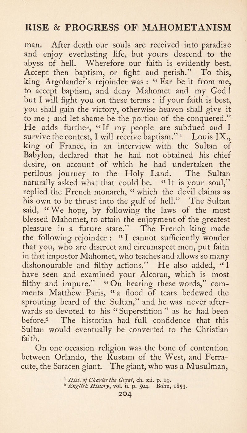 man. After death our souls are received into paradise and enjoy everlasting life, but yours descend to the abyss of hell. Wherefore our faith is evidently best. Accept then baptism, or fight and perish.” To this, king Argolander’s rejoinder was : “ Far be it from me, to accept baptism, and deny Mahomet and my God ! but I will fight you on these terms : if your faith is best, you shall gain the victory, otherwise heaven shall give it to me ; and let shame be the portion of the conquered.” He adds further, “ If my people are subdued and I survive the contest, I will receive baptism.” 1 Louis IX., king of France, in an interview with the Sultan of Babylon, declared that he had not obtained his chief desire, on account of which he had undertaken the perilous journey to the Holy Land. The Sultan naturally asked what that could be. “ It is your soul,” replied the French monarch, “ which the devil claims as his own to be thrust into the gulf of hell.” The Sultan said, “We hope, by following the laws of the most blessed Mahomet, to attain the enjoyment of the greatest pleasure in a future state.” The French king made the following rejoinder : “ I cannot sufficiently wonder that you, who are discreet and circumspect men, put faith in that impostor Mahomet, who teaches and allows so many dishonourable and filthy actions.” He also added, “ I have seen and examined your Alcoran, which is most filthy and impure.” “ On hearing these words,” com- ments Matthew Paris, “a flood of tears bedewed the sprouting beard of the Sultan,” and he was never after- wards so devoted to his “ Superstition ” as he had been before.2 The historian had full confidence that this Sultan would eventually be converted to the Christian faith. On one occasion religion was the bone of contention between Orlando, the Rustam of the West, and Ferra- cute, the Saracen giant. The giant, who was a Musulman, 1 Hist, of Charles the Great, ch. xii. p. 19. 2 English History, vol. ii. p. 504. Bohn, 1853.