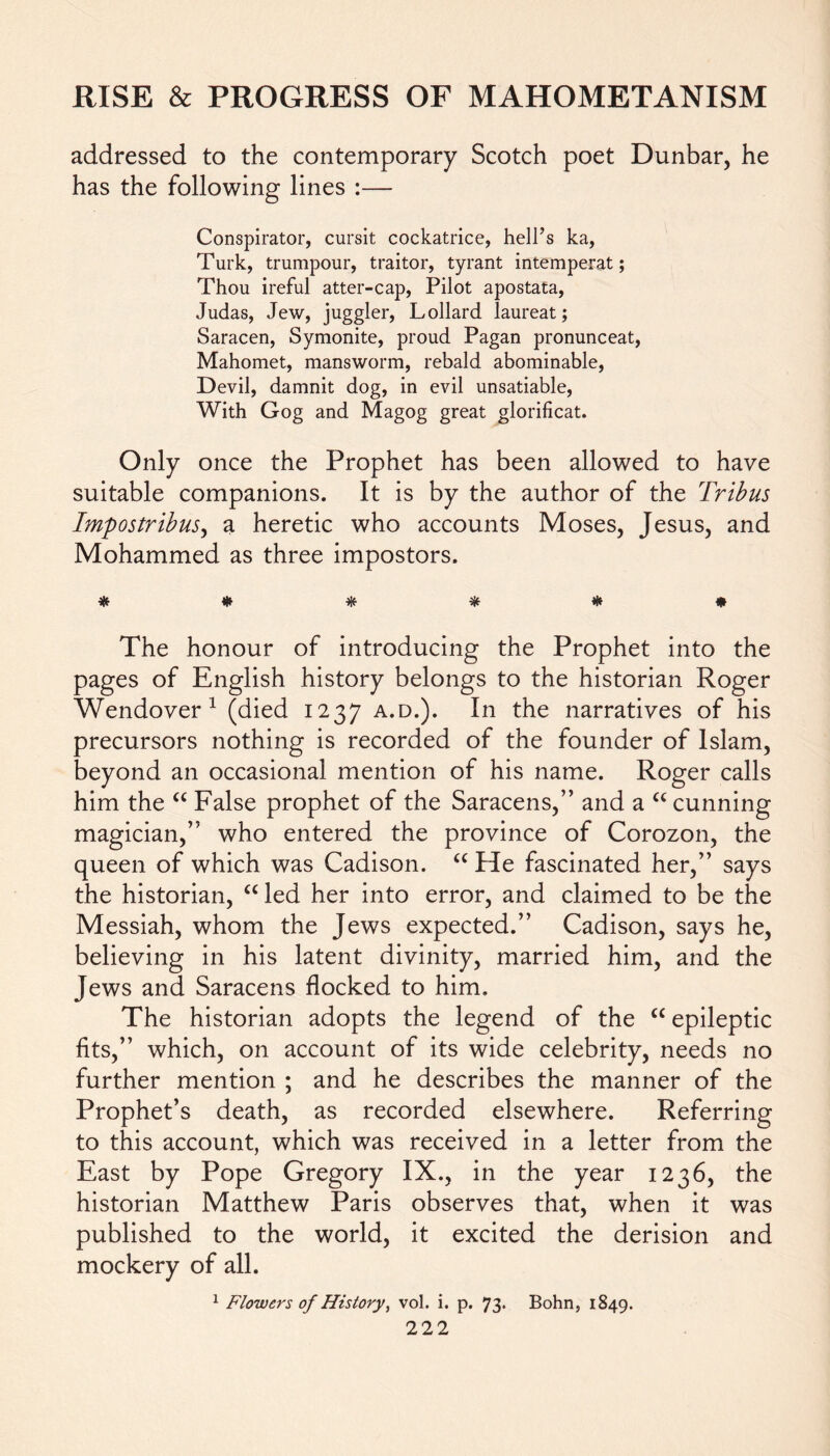 addressed to the contemporary Scotch poet Dunbar, he has the following lines :— Conspirator, cursit cockatrice, hell’s ka, Turk, trumpour, traitor, tyrant intemperat; Thou ireful atter-cap, Pilot apostata, Judas, Jew, juggler, Lollard laureat; Saracen, Symonite, proud Pagan pronunceat, Mahomet, mansworm, rebald abominable, Devil, damnit dog, in evil unsalable, With Gog and Magog great glorificat. Only once the Prophet has been allowed to have suitable companions. It is by the author of the Tribus Impostribus, a heretic who accounts Moses, Jesus, and Mohammed as three impostors. * # # * * * The honour of introducing the Prophet into the pages of English history belongs to the historian Roger Wendover1 (died 1237 a.d.). In the narratives of his precursors nothing is recorded of the founder of Islam, beyond an occasional mention of his name. Roger calls him the “ False prophet of the Saracens,” and a a cunning magician,” who entered the province of Corozon, the queen of which was Cadison. “ He fascinated her,” says the historian, “ led her into error, and claimed to be the Messiah, whom the Jews expected.” Cadison, says he, believing in his latent divinity, married him, and the Jews and Saracens flocked to him. The historian adopts the legend of the cc epileptic fits,” which, on account of its wide celebrity, needs no further mention ; and he describes the manner of the Prophet’s death, as recorded elsewhere. Referring to this account, which was received in a letter from the East by Pope Gregory IX., in the year 1236, the historian Matthew Paris observes that, when it was published to the world, it excited the derision and mockery of all. 1 Flowers of History, vol. i. p. 73. Bohn, 1849.