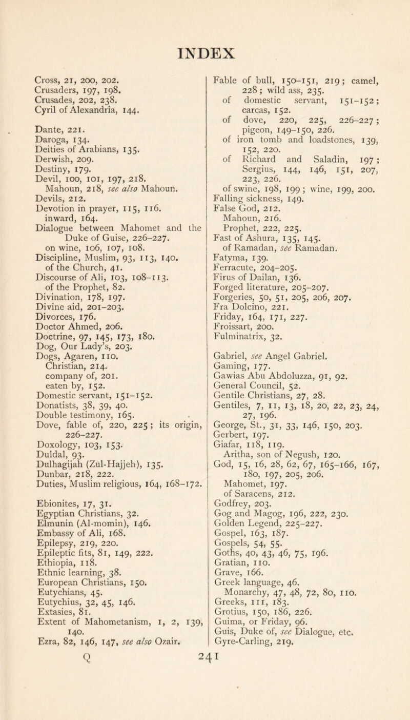 Cross, 21, 200, 202. Crusaders, 197, 198. Crusades, 202, 238. Cyril of Alexandria, 144. Dante, 221. Daroga, 134. Deities of Arabians, 135. Derwish, 209. Destiny, 179. Devil, 100, 101, 197, 218. Mahoun, 218, see also Mahoun. Devils, 212. Devotion in prayer, 115, 116. inward, 164. Dialogue between Mahomet and the Duke of Guise, 226-227. on wine, 106, 107, 108. Discipline, Muslim, 93, 113, 140. of the Church, 41. Discourse of Ali, 103, 108-113. of the Prophet, 82. Divination, 178, 197. Divine aid, 201-203. Divorces, 176. Doctor Ahmed, 206. Doctrine, 97, 145, 173, 180. Dog, Our Lady’s, 203. Dogs, Agaren, no. Christian, 214. company of, 201. eaten by, 152. Domestic servant, 151-152. Donatists, 38, 39, 40. Double testimony, 165. Dove, fable of, 220, 225 ; its origin, 226-227. Doxology, 103, 153. Duldal, 93. Dulhagijah (Zul-Hajjeh), 135. Dunbar, 218, 222. Duties, Muslim religious, 164, 168-172. Ebionites, 17, 31. Egyptian Christians, 32. Elmunin (Al-momin), 146. Embassy of Ali, 168. Epilepsy, 219, 220. Epileptic fits, 81, 149, 222. Ethiopia, 118. Ethnic learning, 38. European Christians, 150. Eutychians, 45. Eutychius, 32, 45, 146. Extasies, 81. Extent of Mahometanism, 1, 2, 139, 140. Ezra, 82, 146, 147, see also Ozair. Q Fable of bull, 150-151, 219; camel, 228 ; wild ass, 235. of domestic servant, 151-152; carcas, 152. of dove, 220, 225, 226-227 5 pigeon, 149-150, 226. of iron tomb and loadstones, 139, 152, 220. of Richard and Saladin, 197 ; Sergius, 144, 146, 151, 207, 223, 226. of swine, 198, 199; wine, 199, 200. Falling sickness, 149. False God, 212. Mahoun, 216. Prophet, 222, 225. Fast of Ashura, 135, 145. of Ramadan, see Ramadan. Fatyma, 139. Ferracute, 204-205. Firus of Dailan, 136. Forged literature, 205-207. Forgeries, 50, 51, 205, 206, 207. Fra Dolcino, 221. Friday, 164, 171, 227. Froissart, 200. Fulminatrix, 32. Gabriel, see Angel Gabriel. Gaming, 177. Gawias Abu Abdoluzza, 91, 92. General Council, 52. Gentile Christians, 27, 28. Gentiles, 7, 11, 13, 18, 20, 22, 23, 24, 27, 196. George, St., 31, 33, 146, 150, 203. Gerbert, 197. Giafar, 118, 119. Aritha, son of Negush, 120. God, 15, 16, 28, 62, 67, 165-166, 167, 180, 197, 205, 206. Mahomet, 197. of Saracens, 212. Godfrey, 203. Gog and Magog, 196, 222, 230. Golden Legend, 225-227. Gospel, 163, 187. Gospels, 54, 55. Goths, 40, 43, 46, 75, 196. Gratian, no. Grave, 166. Greek language, 46. Monarchy, 47, 48, 72, 80, 110. Greeks, ill, 183. Grotius, 150, 186, 226. Guima, or Friday, 96. Guis, Duke of, see Dialogue, etc, Gyre-Carling, 219. 24I