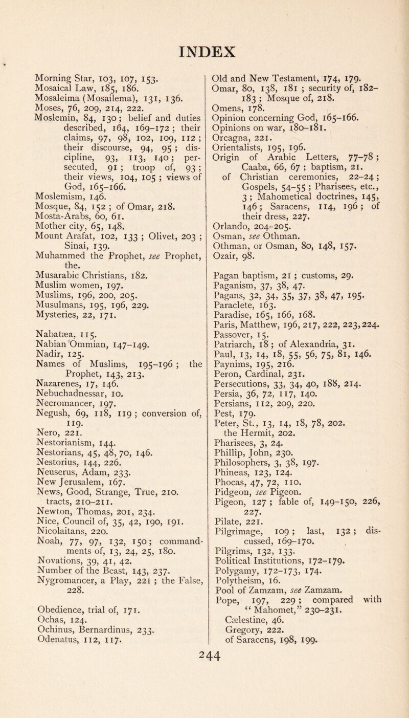 Morning Star, 103, 107, 153. Mosaical Law, 185, 186. Mosaleima (Mosailema), 131, 136. Moses, 76, 209, 214, 222. Moslemin, 84, 130; belief and duties described, 164, 169-172 ; their claims, 97, 98, 102, 109, 112; their discourse, 94, 95 ; dis- cipline, 93, 113, 140; per- secuted, 91 ; troop of, 93 ; their views, 104, 105 ; views of God, 165-166. Moslemism, 146. Mosque, 84, 152 ; of Omar, 218. Mosta-Arabs, 60, 61. Mother city, 65, 148. Mount Arafat, 102, 133 ; Olivet, 203 ; Sinai, 139. Muhammed the Prophet, see Prophet, the. Musarabic Christians, 182. Muslim women, 197. Muslims, 196, 200, 205. Musulmans, 195, 196, 229. Mysteries, 22, 171. Nabataea, 115. Nabian Ommian, 147-149. Nadir, 125. Names of Muslims, 195-196 ; the Prophet, 143, 213. Nazarenes, 17, 146. Nebuchadnessar, 10. Necromancer, 197. Negush, 69, 118, 119; conversion of, 119. Nero, 221. Nestorianism, 144. Nestorians, 45, 48,70, 146. Nestorius, 144, 226. Neuserus, Adam, 233. New Jerusalem, 167. News, Good, Strange, True, 210. tracts, 210-211. Newton, Thomas, 201, 234. Nice, Council of, 35, 42, 190, 191. Nicolai tans, 220. Noah, 77, 97, 132, 150; command- ments of, 13, 24, 25, 180. Novations, 39, 41, 42. Number of the Beast, 143, 237. Nygromancer, a Play, 221 ; the False, 228. Obedience, trial of, 171. Ochas, 124. Ochinus, Bernardinus, 233. Odenatus, 112, 117. Old and New Testament, 174, 179. Omar, 80, 138, 181 ; security of, 182- 183 ; Mosque of, 218. Omens, 178. Opinion concerning God, 165-166. Opinions on war, 180-181. Orcagna, 221. Orientalists, 195, 196. Origin of Arabic Letters, 77~78» Caaba, 66, 67 ; baptism, 21. of Christian ceremonies, 22-24; Gospels, 54-55 ; Pharisees, etc., 3 ; Mahometical doctrines, 145, 146; Saracens, 114, 196; of their dress, 227. Orlando, 204-205. Osman, see Othman. Othman, or Osman, 80, 148, 157* Ozair, 98. Pagan baptism, 21 ; customs, 29. Paganism, 37, 38, 47. Pagans, 32, 34, 35, 37, 38, 47, 195. Paraclete, 163. Paradise, 165, 166, 168. Paris, Matthew, 196, 217, 222, 223,224. Passover, 15. Patriarch, 18 ; of Alexandria, 31. Paul, 13, 14, 18, 55, 56, 75, 81, 146. Paynims, 195, 216. Peron, Cardinal, 231. Persecutions, 33, 34, 40, 188, 214. Persia, 36, 72, 117, 140. Persians, 112, 209, 220. Pest, 179. Peter, St., 13, 14, 18, 78, 202. the Hermit, 202. Pharisees, 3, 24. Phillip, John, 230. Philosophers, 3, 38, 197. Phineas, 123, 124. Phocas, 47, 72, no. Pidgeon, see Pigeon. Pigeon, 127 ; fable of, 149-150, 226, 227. Pilate, 221. Pilgrimage, 109 ; last, 132 ; dis- cussed, 169-170. Pilgrims, 132, 133. Political Institutions, 172-179. Polygamy, 172-173, 174. Polytheism, 16. Pool of Zamzam, see Zamzam. Pope, 197, 229 ; compared with “ Mahomet,” 230-231. Cselestine, 46. Gregory, 222. of Saracens, 198, 199.