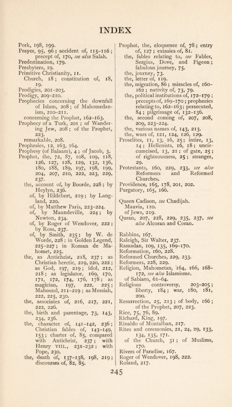 Pork, 198, 199. Prayer, 95, 96; accident of, 115-116; precept of, 170, see also Salah. Predestination, 179. Presbyters, 19. Primitive Christianity, 11. Church, 18 ; constitution of, 18, . .I9- Prodigies, 201-203. Prodigy, 209-210. Prophecies concerning the downfall of Islam, 208; of Mahomedan- ism, 210-211. concerning the Prophet, 162-163. Prophecy of a Turk, 201 ; of Wander- ing Jew, 208 ; of the Prophet, 223. remarkable, 208. Prophesies, 12, 163, 164. Prophesy (of Balaam), 4 ; of Jacob, 3. Prophet, the, 72, 87, 108, 109, 118, 126, 127, 128, 129, 132, 136, 180, 188, 189, 197, 198, 199, 204, 207, 210, 222, 223, 229, 237. the, account of, by Boorde, 228 ; by Heylyn, 236. of, by Hildebert, 219; by Lang- land, 220. of, by Matthew Paris, 223-224. of, by Maundeville, 224; by Newton, 234. of, by Roger of Wendover, 222 ; by Ross, 237. of, by Smith, 235 ; by W. de Worde, 228 ; in Golden Legend, 225-227; in Roman de Ma- homet, 225. the, as Antichrist, 218, 237 ; as Christian heretic, 219, 220, 222 ; as God, 197, 219; idol, 212, 218; as legislator, 169, 170, 171, 172, 174, 176, 178; as magician, 197, 222, 225; Mahound, 211-219 ; as Messiah, 222, 225, 230. the, associates of, 216, 217, 221, 222, 226. the, birth and parentage, 73, 143, 234, 236. the, character of, 141-142, 236; Christian fables of, 143-149, 153 ; charter of, 85, compared with Antichrist, 237 ; with Henry vm., 231-232 ; with Pope, 230. the, death of, 137-138, 198, 219; discourses of, 82, 85. Prophet, the, eloquence of, 78; entry of, 127 ; extasies of, 81. the, fables relating to, see Fables, Sergius, Dove, and Pigeon; fabulous journey, 75. the, journey, 73. the, letter of, 119. the, migration, 86 ; miracles of, 160- 162 ; nativity of, 73, 79. the, political institutions of, 172-179 ; precepts of, 169-170 ; prophecies relating to, 162-163; persecuted, 84; pilgrimage of, 132-136. the, second coming of, 207, 208, 209, 223-224. the, various names of, 143, 213. the, wars of, 121, 124, 126, 129. Proselites, 11, 13, 16, 25; intire, 13, 14 ; Hellenists, 16, 18; uncir- cumcised, 13, 21 ; of gate, 25 ; of righteousness, 25 ; stranger, 29. Protestants, 160, 229, 233, see also Reformers and Reformed Churches. Providence, 165, 178, 201, 202. Purgatory, 165, 166. Queen Cadison, see Chadijah. Mauvia, no. of Jews, 219. Quran, 207, 228, 229, 235, 237, see also Alcoran and Coran. Rabbins, 167. Raleigh, Sir Walter, 237. Ramadan, 109, 135, 169-170. Reformation, 160, 228. Reformed Churches, 229, 233. Reformers, 228, 229. Religion, Mahometan, 164, 166, 168- 172, see also Islamisme. of Sabians, 61-64. Religious controversy, 203-205 ; liberty, 184; war, 180, 181, 200. Resurrection, 25, 213; of body, 166; of the Prophet, 207, 223. Rice, 75, 76, 89. Richard, King, 197. Rinaldo of Montalban, 217. Rites and ceremonies, 21, 24, 29, 133, 134» i35» 171- of the Church, 31 ; of Muslims, 170. Rivers of Paradise, 167. Roger of Wendover, 198, 222. Roland, 217.