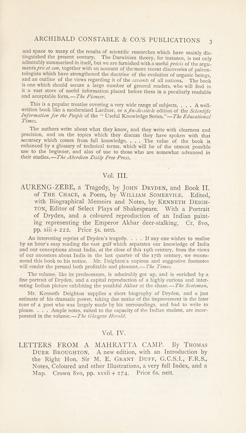 and space to many of the results of scientific researches which have mainly dis* tinguished the present century. The Darwinian theory, for instance, is not only admirably summarised in itself, but we are furnished with a useful precis of the argu- ments/;^ et con, together with an account of the more recent discoveries of paleon- tologists which have strengthened the doctrine of the evolution of organic beings, and an outline of the views regarding it of the savants of all nations. The book is one which should secure a large number of general readers, who will find in it a vast store of useful information placed before them in a peculiarly readable and acceptable form.—The Pioneer. This is a popular treatise covering a very wide range of subjects. ... A well- written book like a modernised Lardner, or afin-de-sibcle edition of the Scientific Information for the People of the “ Useful Knowledge Series—TheEducational Times. The authors write about what they know, and they write with clearness and precision, and on the topics which they discuss they have spoken with that accuracy which comes from full knowledge. . . . The value of the book is enhanced by a glossary of technical terms, which will be of the utmost possible use to the beginner, and also of use to those who are somewhat advanced in their studies. — The Aberdeen Daily Free Press. Vol. III. AURENG-ZEBE, a Tragedy, by John Dryden, and Book II. of The Chace, a Poem, by William Somervile. Edited, with Biographical Memoirs and Notes, by Kenneth Deigh- ton, Editor of Select Plays of Shakespeare. With a Portrait of Dryden, and a coloured reproduction of an Indian paint- ing representing the Emperor Akbar deer-stalking. Cr. 8vo, pp. xiii + 222. Price 5s. nett. An interesting reprint of Dryden’s tragedy. ... If any one wishes to realise by an hour’s easy reading the vast gulf which separates our knowledge of India and our conceptions about India, at the close of this 19th century, from the views of our ancestors about India in the last quarter of the 17th century, we recom- mend this book to his notice. Mr. Deighton’s copious and suggestive footnotes will render the perusal both profitable and pleasant. — The Times. The volume, like its predecessors, is admirably got up, and is enriched by a fine portrait of Dryden, and a capital reproduction of a highly curious and inter- esting Indian picture exhibiting the youthful Akbar at the chase. — The Scotsman. Mr. Kenneth Deighton supplies a short biography of Dryden, and a just estimate of his dramatic power, taking due notice of the improvement in the later tone of a poet who was largely made by his surroundings, and had to write to please. . . . Ample notes, suited to the capacity of the Indian student, are incor- porated in the volume. — The Glasgow Herald. Vol. IV. LETTERS FROM A MAHRATTA CAMP. By Thomas Duer Broughton. A new edition, with an Introduction by the Right Hon. Sir M. E. Grant Duff, G.C.S.I., F.R.S., Notes, Coloured and other Illustrations, a very full Index, and a Map. Crown 8vo, pp. xxxii + 274. Price 6s. nett.