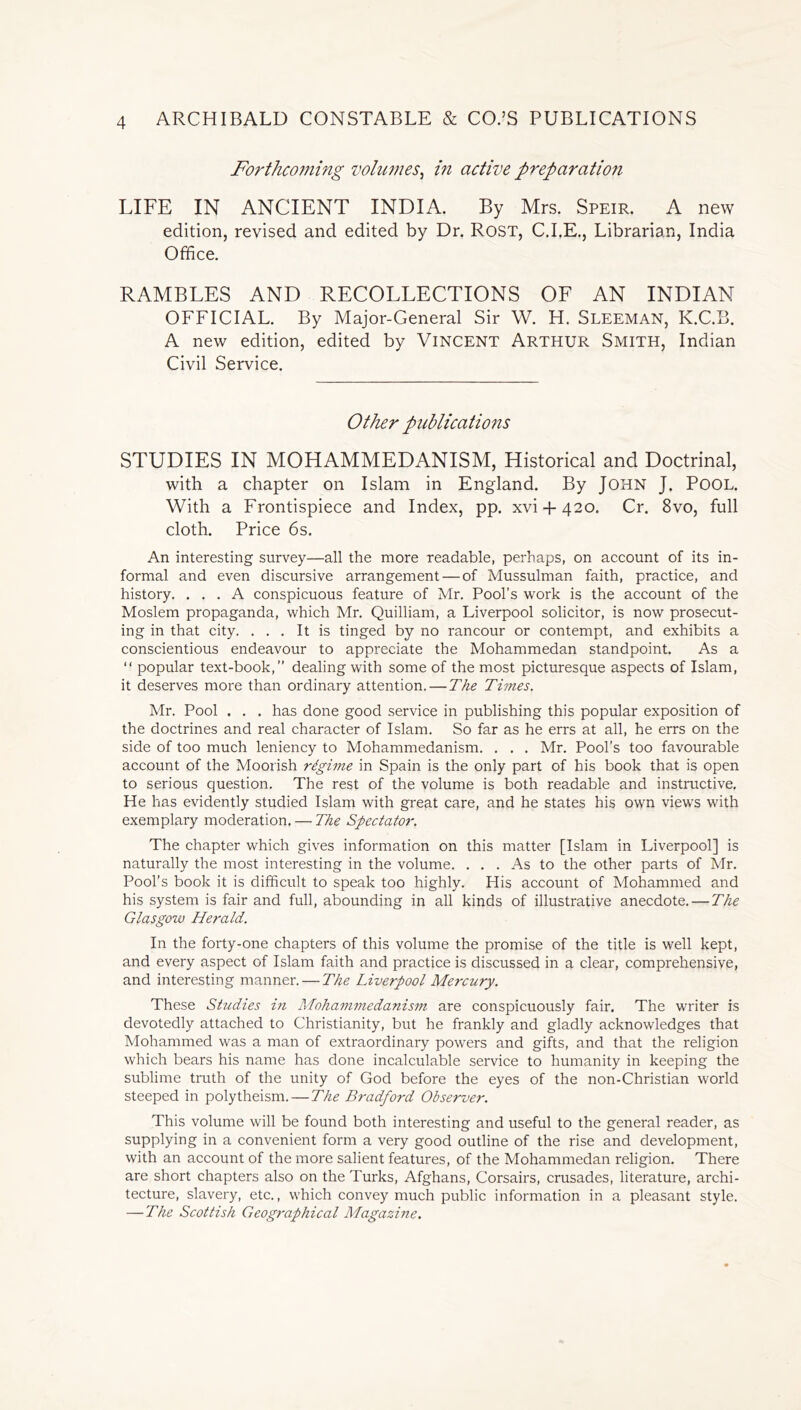 Forthcoming volumes, in active preparation LIFE IN ANCIENT INDIA. By Mrs. Speir. A new edition, revised and edited by Dr. Rost, C.I.E., Librarian, India Office. RAMBLES AND RECOLLECTIONS OF AN INDIAN OFFICIAL. By Major-General Sir W. H. Sleeman, K.C.B. A new edition, edited by Vincent Arthur Smith, Indian Civil Service. Other publications STUDIES IN MOHAMMEDANISM, Historical and Doctrinal, with a chapter on Islam in England. By JOHN J. POOL. With a Frontispiece and Index, pp. xvi + 420. Cr. 8vo, full cloth. Price 6s. An interesting survey—all the more readable, perhaps, on account of its in- formal and even discursive arrangement — of Mussulman faith, practice, and history. ... A conspicuous feature of Mr. Pool’s work is the account of the Moslem propaganda, which Mr. Quilliam, a Liverpool solicitor, is now prosecut- ing in that city. ... It is tinged by no rancour or contempt, and exhibits a conscientious endeavour to appreciate the Mohammedan standpoint. As a “ popular text-book,” dealing with some of the most picturesque aspects of Islam, it deserves more than ordinary attention. — The Times. Mr. Pool . . . has done good service in publishing this popular exposition of the doctrines and real character of Islam. So far as he errs at all, he errs on the side of too much leniency to Mohammedanism. . . . Mr. Pool's too favourable account of the Moorish rdgime in Spain is the only part of his book that is open to serious question. The rest of the volume is both readable and instructive. He has evidently studied Islam with great care, and he states his own views with exemplary moderation. — The Spectator. The chapter which gives information on this matter [Islam in Liverpool] is naturally the most interesting in the volume. ... As to the other parts of Mr. Pool’s book it is difficult to speak too highly. His account of Mohammed and his system is fair and full, abounding in all kinds of illustrative anecdote. — The Glasgow Herald. In the forty-one chapters of this volume the promise of the title is well kept, and every aspect of Islam faith and practice is discussed in a clear, comprehensive, and interesting manner. — The Liverpool Mercury. These Studies in Mohammedanism are conspicuously fair. The writer is devotedly attached to Christianity, but he frankly and gladly acknowledges that Mohammed was a man of extraordinary powers and gifts, and that the religion which bears his name has done incalculable service to humanity in keeping the sublime truth of the unity of God before the eyes of the non-Christian world steeped in polytheism. — The Bradford Observer. This volume will be found both interesting and useful to the general reader, as supplying in a convenient form a very good outline of the rise and development, with an account of the more salient features, of the Mohammedan religion. There are short chapters also on the Turks, Afghans, Corsairs, crusades, literature, archi- tecture, slavery, etc., which convey much public information in a pleasant style. — The Scottish Geographical Magazine.