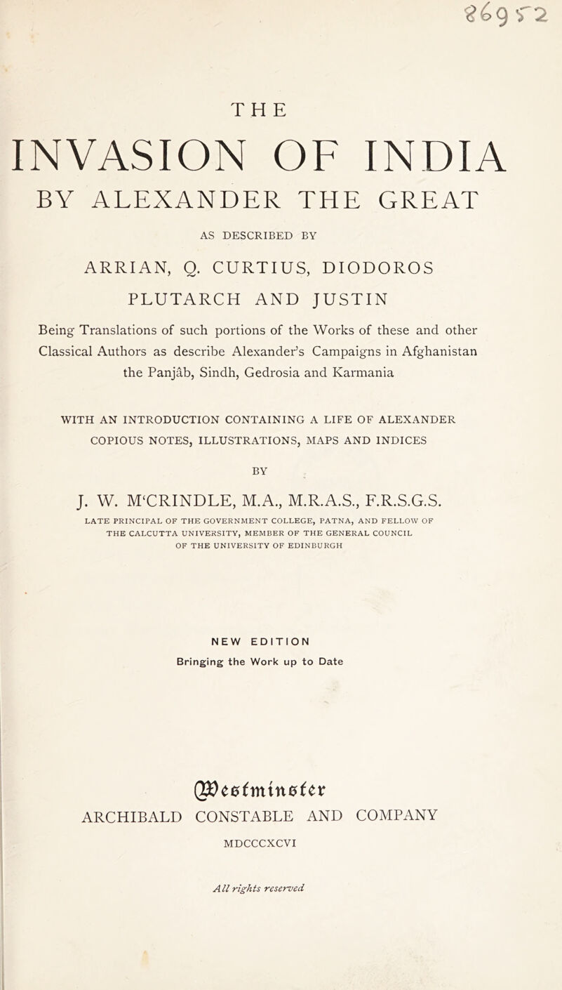 INVASION OF INDIA BY ALEXANDER THE GREAT AS DESCRIBED BY ARRIAN, Q. CURTIUS, DIODOROS PLUTARCH AND JUSTIN Being Translations of such portions of the Works of these and other Classical Authors as describe Alexander’s Campaigns in Afghanistan the Panjab, Sindh, Gedrosia and Karmania WITH AN INTRODUCTION CONTAINING A LIFE OF ALEXANDER COPIOUS NOTES, ILLUSTRATIONS, MAPS AND INDICES BY J. W. MURINDLE, M.A., M.R.A.S., F.R.S.G.S. LATE PRINCIPAL OF THE GOVERNMENT COLLEGE, PATNA, AND FELLOW OF THE CALCUTTA UNIVERSITY, MEMBER OF THE GENERAL COUNCIL OF THE UNIVERSITY OF EDINBURGH NEW EDITION Bringing the Work up to Date QjOeefmtnefer ARCHIBALD CONSTABLE AND COMPANY MDCCCXCVI All rights reserved