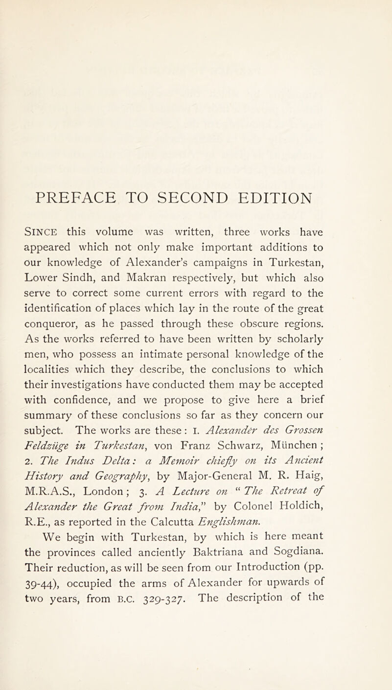 PREFACE TO SECOND EDITION SINCE this volume was written, three works have appeared which not only make important additions to our knowledge of Alexander’s campaigns in Turkestan, Lower Sindh, and Makran respectively, but which also serve to correct some current errors with regard to the identification of places which lay in the route of the great conqueror, as he passed through these obscure regions. As the works referred to have been written by scholarly men, who possess an intimate personal knowledge of the localities which they describe, the conclusions to which their investigations have conducted them may be accepted with confidence, and we propose to give here a brief summary of these conclusions so far as they concern our subject. The works are these : I. Alexander des Grossen Feldziige in Turkestan, von Franz Schwarz, Mtinchen ; 2. The Indus Delta: a Memoir chiefly on its A?icient History and Geography, by Major-General M. R. Haig, M.R.A.S., London; 3. A Lecture on “ The Retreat of Alexander the Great from India,” by Colonel Holdich, R.E., as reported in the Calcutta Englishman. We begin with Turkestan, by which is here meant the provinces called anciently Baktriana and Sogdiana. Their reduction, as will be seen from our Introduction (pp. 39-44), occupied the arms of Alexander for upwards of two years, from B.c. 329-327. The description of the