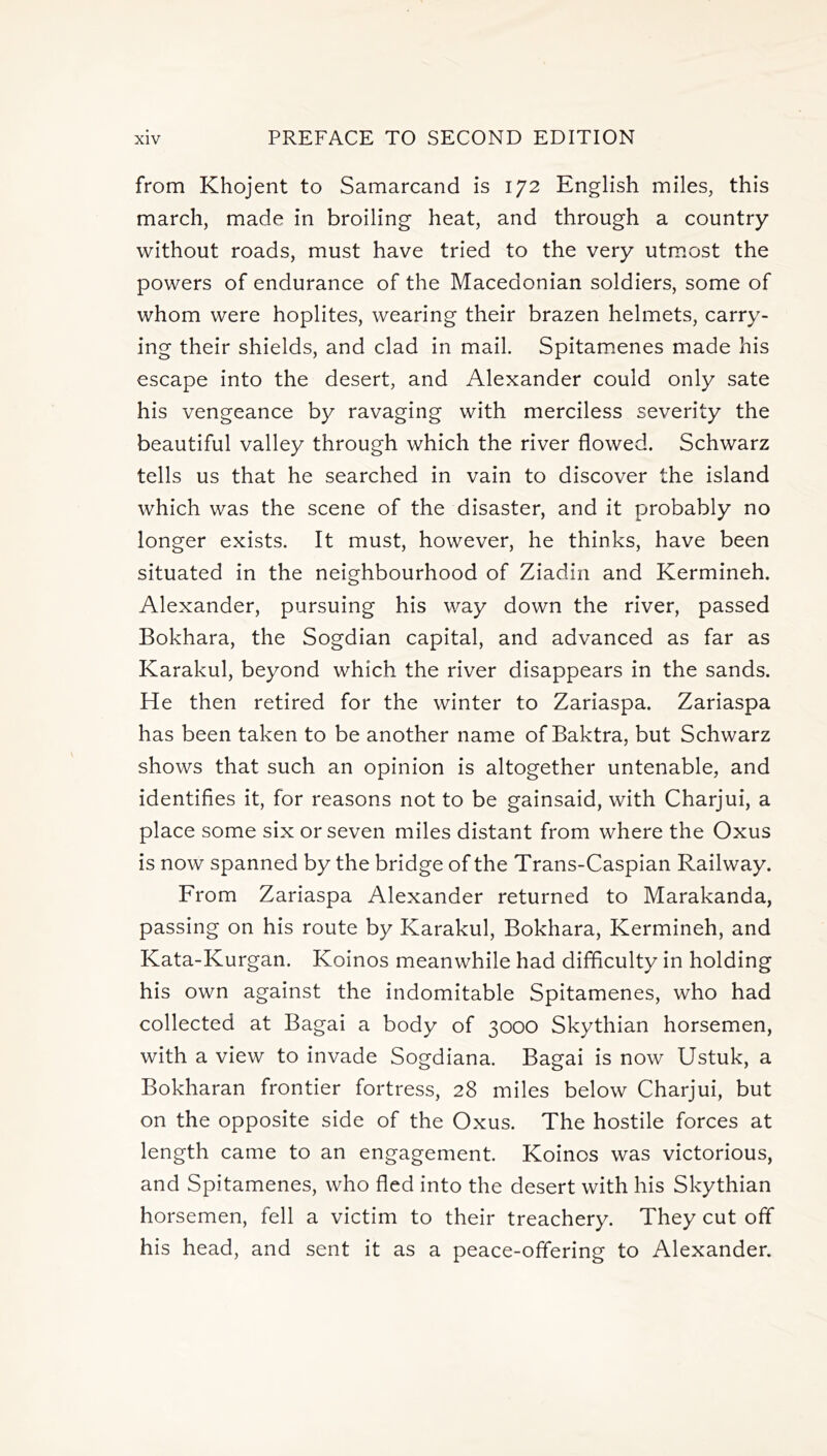 from Khojent to Samarcand is 172 English miles, this march, made in broiling heat, and through a country without roads, must have tried to the very utmost the powers of endurance of the Macedonian soldiers, some of whom were hoplites, wearing their brazen helmets, carry- ing their shields, and clad in mail. Spitamenes made his escape into the desert, and Alexander could only sate his vengeance by ravaging with merciless severity the beautiful valley through which the river flowed. Schwarz tells us that he searched in vain to discover the island which was the scene of the disaster, and it probably no longer exists. It must, however, he thinks, have been situated in the neighbourhood of Ziadin and Kermineh. Alexander, pursuing his way down the river, passed Bokhara, the Sogdian capital, and advanced as far as Karakul, beyond which the river disappears in the sands. He then retired for the winter to Zariaspa. Zariaspa has been taken to be another name of Baktra, but Schwarz shows that such an opinion is altogether untenable, and identifies it, for reasons not to be gainsaid, with Charjui, a place some six or seven miles distant from where the Oxus is now spanned by the bridge of the Trans-Caspian Railway. From Zariaspa Alexander returned to Marakanda, passing on his route by Karakul, Bokhara, Kermineh, and Kata-Kurgan. Koinos meanwhile had difficulty in holding his own against the indomitable Spitamenes, who had collected at Bagai a body of 3000 Skythian horsemen, with a view to invade Sogdiana. Bagai is now Ustuk, a Bokharan frontier fortress, 28 miles below Charjui, but on the opposite side of the Oxus. The hostile forces at length came to an engagement. Koinos was victorious, and Spitamenes, who fled into the desert with his Skythian horsemen, fell a victim to their treachery. They cut off his head, and sent it as a peace-offering to Alexander.