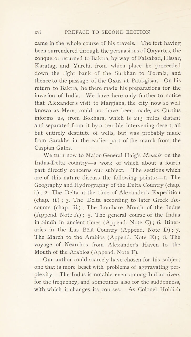 came in the whole course of his travels. The fort having been surrendered through the persuasions of Oxyartes, the conqueror returned to Baktra, by way of Faizabad, Hissar, Karatag, and Yurchi, from which place he proceeded down the right bank of the Surkhan to Tormiz, and thence to the passage of the Oxus at Pata-gisar. On his return to Baktra, he there made his preparations for the invasion of India. We have here only further to notice that Alexander’s visit to Margiana, the city now so well known as Merv, could not have been made, as Curtius informs us, from Bokhara, which is 215 miles distant and separated from it by a terrible intervening desert, all but entirely destitute of wells, but was probably made from Sarakhs in the earlier part of the march from the Caspian Gates. We turn now to Major-General Haig’s Memoir on the Indus-Delta country—a work of which about a fourth part directly concerns our subject. The sections which are of this nature discuss the following points:—1. The Geography and Hydrography of the Delta Country (chap, i.) ; 2. The Delta at the time of Alexander’s Expedition (chap, ii.) ; 3. The Delta according to later Greek Ac- counts (chap, iii.) ; The Lonibare Mouth of the Indus (Append. Note A) ; 5. The general course of the Indus in Sindh in ancient times (Append. Note C) ; 6. Itiner- aries in the Las Bela Country (Append. Note D) ; 7. The March to the Arabios (Append. Note E) ; 8. The voyage of Nearchos from Alexander’s Haven to the Mouth of the Arabios (Append. Note F). Our author could scarcely have chosen for his subject one that is more beset with problems of aggravating per- plexity. The Indus is notable even among Indian rivers for the frequency, and sometimes also for the suddenness, with which it changes its courses. As Colonel Holdich