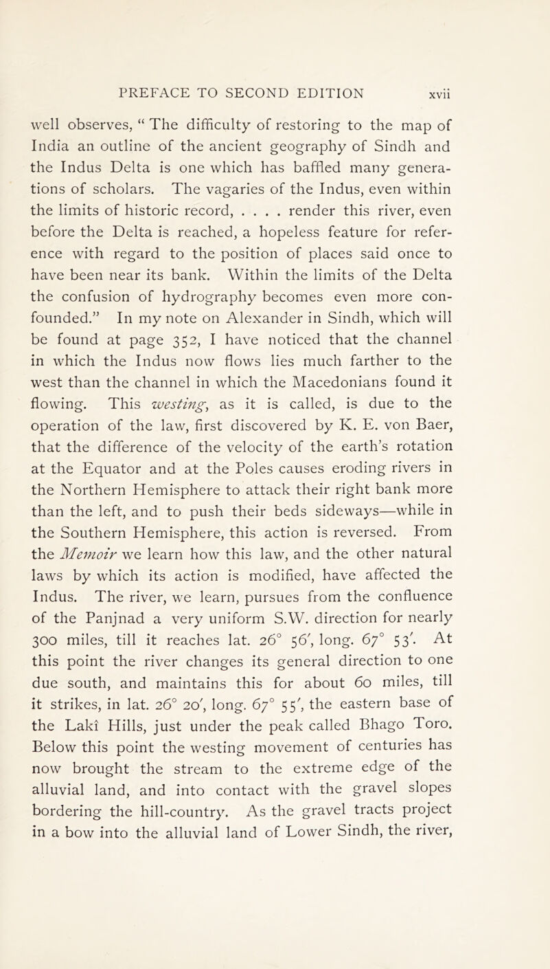 well observes, “ The difficulty of restoring to the map of India an outline of the ancient geography of Sindh and the Indus Delta is one which has baffled many genera- tions of scholars. The vagaries of the Indus, even within the limits of historic record, .... render this river, even before the Delta is reached, a hopeless feature for refer- ence with regard to the position of places said once to have been near its bank. Within the limits of the Delta the confusion of hydrography becomes even more con- founded.” In my note on Alexander in Sindh, which will be found at page 352, I have noticed that the channel in which the Indus now flows lies much farther to the west than the channel in which the Macedonians found it flowing. This westing, as it is called, is due to the operation of the law, first discovered by K. E. von Baer, that the difference of the velocity of the earth’s rotation at the Equator and at the Poles causes eroding rivers in the Northern Hemisphere to attack their right bank more than the left, and to push their beds sideways—while in the Southern Hemisphere, this action is reversed. From the Memoir we learn how this law, and the other natural laws by which its action is modified, have affected the Indus. The river, we learn, pursues from the confluence of the Panjnad a very uniform S.W. direction for nearly 300 miles, till it reaches lat. 26° 56', long. 67° 53'. At this point the river changes its general direction to one due south, and maintains this for about 60 miles, till it strikes, in lat. 26° 20', long. 67° 55', the eastern base of the Laki Hills, just under the peak called Bhago Toro. Below this point the westing movement of centuries has now brought the stream to the extreme edge of the alluvial land, and into contact with the gravel slopes bordering the hill-country. As the gravel tracts project in a bow into the alluvial land of Lower Sindh, the river,