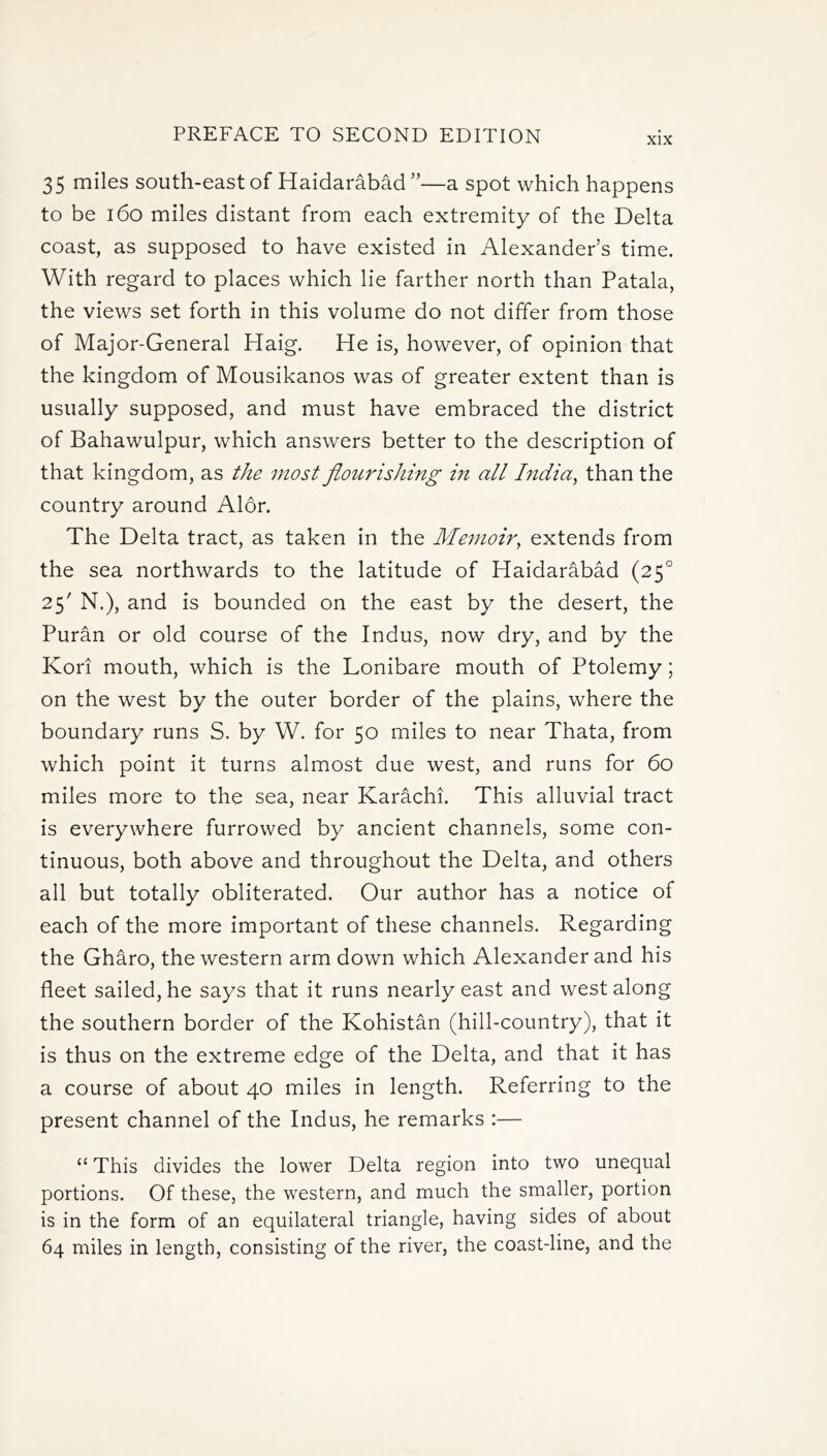 xix 35 miles south-east of Haidarabad ”—a spot which happens to be 160 miles distant from each extremity of the Delta coast, as supposed to have existed in Alexander's time. With regard to places which lie farther north than Patala, the views set forth in this volume do not differ from those of Major-General Haig. He is, however, of opinion that the kingdom of Mousikanos was of greater extent than is usually supposed, and must have embraced the district of Bahawulpur, which answers better to the description of that kingdom, as the most flourishing in all India, than the country around Alor. The Delta tract, as taken in the Memoir, extends from the sea northwards to the latitude of Haidarabad (250 25' N.), and is bounded on the east by the desert, the Puran or old course of the Indus, now dry, and by the Kori mouth, which is the Lonibare mouth of Ptolemy; on the west by the outer border of the plains, where the boundary runs S. by W. for 50 miles to near Thata, from which point it turns almost due west, and runs for 60 miles more to the sea, near Karachi. This alluvial tract is everywhere furrowed by ancient channels, some con- tinuous, both above and throughout the Delta, and others all but totally obliterated. Our author has a notice of each of the more important of these channels. Regarding the Gharo, the western arm down which Alexander and his fleet sailed, he says that it runs nearly east and west along the southern border of the Kohistan (hill-country), that it is thus on the extreme edge of the Delta, and that it has a course of about 40 miles in length. Referring to the present channel of the Indus, he remarks :— “ This divides the lower Delta region into two unequal portions. Of these, the western, and much the smaller, portion is in the form of an equilateral triangle, having sides of about 64 miles in length, consisting of the river, the coast-line, and the