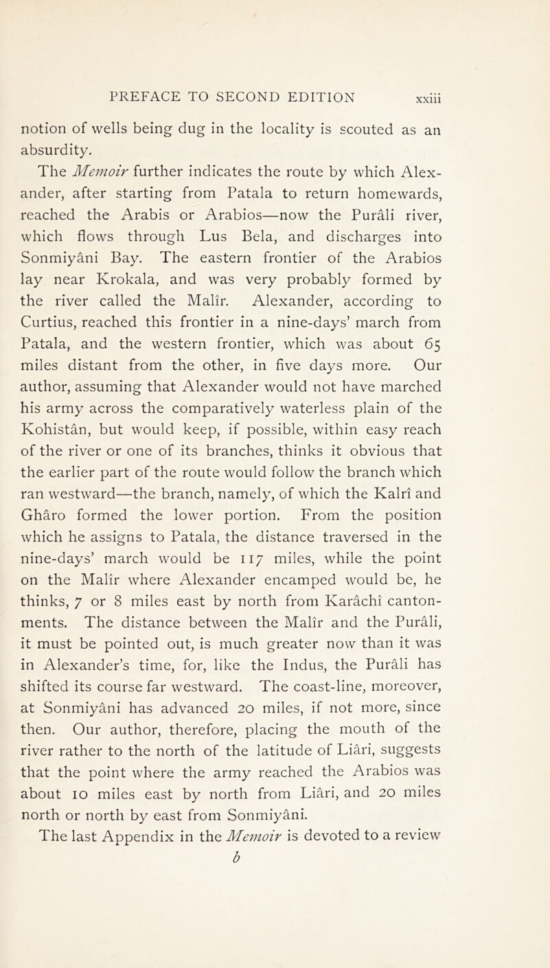 XXlll notion of wells being dug in the locality is scouted as an absurdity. The Memoir further indicates the route by which Alex- ander, after starting from Patala to return homewards, reached the Arabis or Arabios—now the Purali river, which flows through Lus Bela, and discharges into Sonmiyani Bay. The eastern frontier of the Arabios lay near Krokala, and was very probably formed by the river called the Malir. Alexander, according to Curtius, reached this frontier in a nine-days’ march from Patala, and the western frontier, which was about 65 miles distant from the other, in five days more. Our author, assuming that Alexander would not have marched his army across the comparatively waterless plain of the Kohistan, but would keep, if possible, within easy reach of the river or one of its branches, thinks it obvious that the earlier part of the route would follow the branch which ran westward—the branch, namely, of which the Kalri and Gharo formed the lower portion. From the position which he assigns to Patala, the distance traversed in the nine-days’ march would be 117 miles, while the point on the Malir where Alexander encamped would be, he thinks, 7 or 8 miles east by north from Karachi canton- ments. The distance between the Malir and the Purali, it must be pointed out, is much greater now than it was in Alexander’s time, for, like the Indus, the Purali has shifted its course far westward. The coast-line, moreover, at Sonmiyani has advanced 20 miles, if not more, since then. Our author, therefore, placing the mouth of the river rather to the north of the latitude of Liari, suggests that the point where the army reached the Arabios was about 10 miles east by north from Liari, and 20 miles north or north by east from Sonmiyani. The last Appendix in the Memoir is devoted to a review b