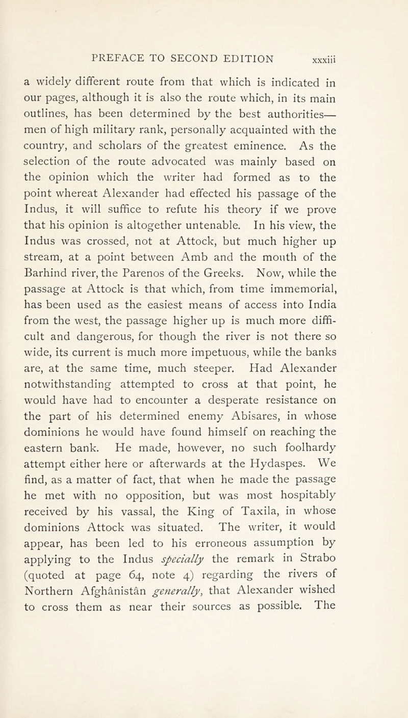 a widely different route from that which is indicated in our pages, although it is also the route which, in its main outlines, has been determined by the best authorities— men of high military rank, personally acquainted with the country, and scholars of the greatest eminence. As the selection of the route advocated was mainly based on the opinion which the writer had formed as to the point whereat Alexander had effected his passage of the Indus, it will suffice to refute his theory if we prove that his opinion is altogether untenable. In his view, the Indus was crossed, not at Attock, but much higher up stream, at a point between Amb and the mouth of the Barhind river, the Parenos of the Greeks. Now, while the passage at Attock is that which, from time immemorial, has been used as the easiest means of access into India from the west, the passage higher up is much more diffi- cult and dangerous, for though the river is not there so wide, its current is much more impetuous, while the banks are, at the same time, much steeper. Had Alexander notwithstanding attempted to cross at that point, he would have had to encounter a desperate resistance on the part of his determined enemy Abisares, in whose dominions he would have found himself on reaching the eastern bank. He made, however, no such foolhardy attempt either here or afterwards at the Hydaspes. We find, as a matter of fact, that when he made the passage he met with no opposition, but was most hospitably received by his vassal, the King of Taxila, in whose dominions Attock was situated. The writer, it would appear, has been led to his erroneous assumption by applying to the Indus specially the remark in Strabo (quoted at page 64, note 4) regarding the rivers of Northern Afghanistan generally, that Alexander wished to cross them as near their sources as possible. The