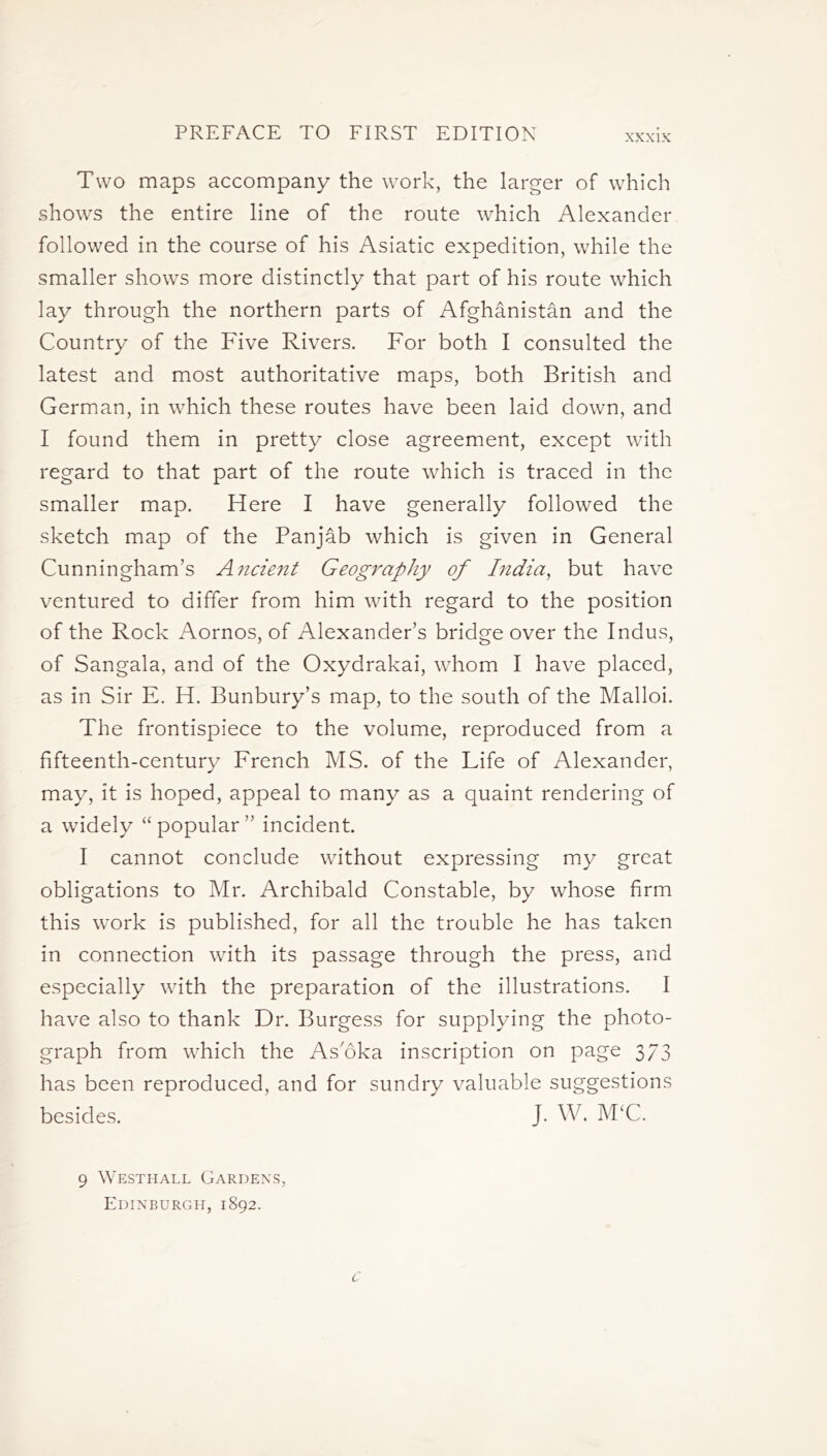 Two maps accompany the work, the larger of which shows the entire line of the route which Alexander followed in the course of his Asiatic expedition, while the smaller shows more distinctly that part of his route which lay through the northern parts of Afghanistan and the Country of the Five Rivers. For both I consulted the latest and most authoritative maps, both British and German, in which these routes have been laid down, and I found them in pretty close agreement, except with regard to that part of the route which is traced in the smaller map. Here I have generally followed the sketch map of the Panjab which is given in General Cunningham’s A?icient Geography of India, but have ventured to differ from him with regard to the position of the Rock Aornos, of Alexander’s bridge over the Indus, of Sangala, and of the Oxydrakai, whom I have placed, as in Sir E. H. Bunbury’s map, to the south of the Malloi. The frontispiece to the volume, reproduced from a fifteenth-century French MS. of the Life of Alexander, may, it is hoped, appeal to many as a quaint rendering of a widely “popular” incident. I cannot conclude without expressing my great obligations to Mr. Archibald Constable, by whose firm this work is published, for all the trouble he has taken in connection with its passage through the press, and especially with the preparation of the illustrations. I have also to thank Dr. Burgess for supplying the photo- graph from which the As'oka inscription on page 373 has been reproduced, and for sundry valuable suggestions besides. J. W. McC. 9 Westhall Gardens, Edinburgh, 1892.