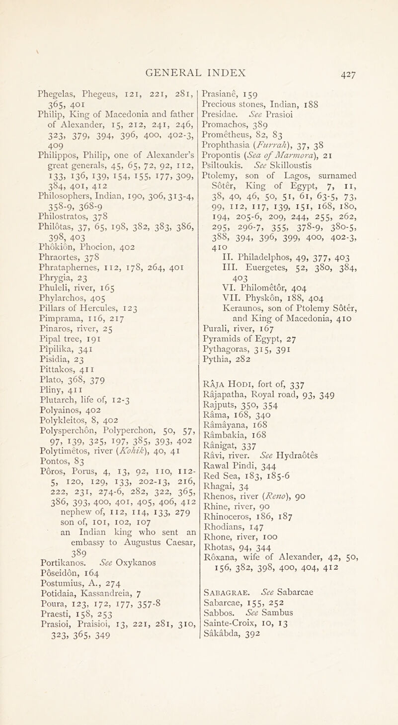 Phegelas, Phegeus, 121, 221, 281, 365, 401 Philip, King of Macedonia and father of Alexander, 15, 212, 241, 246, 323, 379> 394> 39G 400, 402-3, 409 Philippos, Philip, one of Alexander’s great generals, 45, 65, 72, 92, 112, i33> 136, 139, 154, i55, 177, 3°9, 384, 401, 412 Philosophers, Indian, 190, 306,313-4, 358-9, 368-9 Philostratos, 378 Philotas, 37, 65, 198, 382, 383, 386, 398, 403 Phokion, Phocion, 402 Phraortes, 378 Phrataphernes, 112, 178, 264, 401 Phrygia, 23 Phuleli, river, 165 Phylarchos, 405 Pillars of Hercules, 123 Pimprama, 116, 217 Pinaros, river, 25 Pipal tree, 191 Pipilika, 341 Pisidia, 23 Pittakos, 411 Plato, 368, 379 Pliny, 411 Plutarch, life of, 12-3 Polyainos, 402 Polykleitos, 8, 402 Polysperchon, Polyperchon, 50, 57, 97, 139, 325, 197, 385, 393, 402 Polytimetos, river (Kohik), 40, 41 Pontos, 83 Poros, Porus, 4, 13, 92, no, 112- 5, 120, 129, 133, 202-13, 216, 222, 231, 274-6, 282, 322, 365, 386, 393, 400, 401, 405, 406, 412 nephew of, 112, 114, 133, 279 son of, 101, 102, 107 an Indian king who sent an embassy to Augustus Caesar, 389 Portikanos. See Oxykanos Poseidon, 164 Postumius, A., 274 Potidaia, Kassandreia, 7 Poura, 123, 172, 177, 357-8 Praesti, 158, 253 Prasioi, Praisioi, 13, 221, 281, 310, 323, 365, 349 Prasiane, 159 Precious stones, Indian, 188 Presidae. See Prasioi Promachos, 389 Prometheus, 82, 83 Prophthasia (Furrah), 37, 38 Propontis (Sea of Marmora), 21 Psiltoukis. See Skilloustis Ptolemy, son of Lagos, surnamed Soter, King of Egypt, 7, n, 38, 40, 46, 50, 51, 61, 63-5, 73, 99, 112, 117, 139, 151, 168, 180, 194, 205-6, 209, 244, 255, 262, 295, 296-7, 355, 378-9, 380-5, 388, 394, 396, 399, 400, 402-3, 410 II. Philadelphos, 49, 377, 403 III. Euergetes, 52, 380, 384, 403 VI. Philometor, 404 VII. Physkon, 188, 404 Keraunos, son of Ptolemy Soter, and King of Macedonia, 410 Purali, river, 167 Pyramids of Egypt, 27 Pythagoras, 315, 391 Pythia, 282 Raja Hodi, fort of, 337 Rajapatha, Royal road, 93, 349 Rajputs, 350, 354 Rama, 168, 340 Ramayana, 168 Rambakia, 168 Ranigat, 337 Ravi, river. See Hydraotes Rawal Pindi, 344 Red Sea, 183, 185-6 Rhagai, 34 Rhenos, river {Reno), 90 Rhine, river, 90 Rhinoceros, 186, 187 Rhodians, 147 Rhone, river, 100 Rhotas, 94, 344 Roxana, wife of Alexander, 42, 50, 156, 382, 398, 400, 404, 412 Sabagrae. See Sabarcae Sabarcae, 155, 252 Sabbos. See Sambus Sainte-Croix, 10, 13 Sakabda, 392