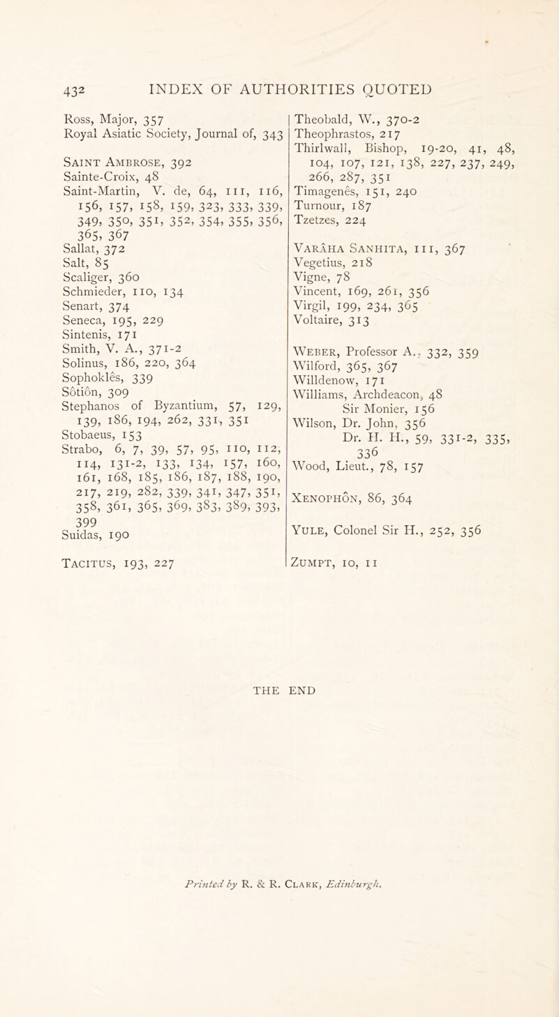 Ross, Major, 357 Royal Asiatic Society, Journal of, 343 Saint Ambrose, 392 Sainte-Croix, 48 Saint-Martin, V. de, 64, ill, 116, 156, 157, 158, 159, 323, 333, 339, 349, 350, 351, 352, 354, 355, 356, 365, 367 Sallat, 372 Salt, 85 Scaliger, 360 Schmieder, no, 134 Senart, 374 Seneca, 195, 229 Sintenis, 171 Smith, V. A., 371-2 Solinus, 186, 220, 364 Sophokles, 339 Sotion, 309 Stephanos of Byzantium, 57, 129, 139, 186, 194, 262, 331, 351 Stobaeus, 153 Strabo, 6, 7, 39, 57, 95, IIQ, II2, 114, 131-2, 133, 134, 157, 160, 161, 168, 185, 186, 187, 188, 190, 217, 219, 282, 339, 341, 347, 351, 358, 361, 365, 369, 383, 389, 393, 399 Suidas, 190 Tacitus, 193, 227 Theobald, W., 370-2 Theophrastos, 217 Thirlwall, Bishop, 19-20, 41, 48, 104, 107, 121, 138, 227, 237, 249, 266, 287, 351 Timagenes, 151, 240 Tumour, 187 Tzetzes, 224 Varaha Sanhita, hi, 367 Vegetius, 218 Vigne, 78 Vincent, 169, 261, 356 Virgil, 199, 234, 365 Voltaire, 313 Weber, Professor A.. 332, 359 Wilford, 365, 367 Willdenow, 171 Williams, Archdeacon, 48 Sir Monier, 156 Wilson, Dr. John, 356 Dr. H. IT, 59, 331-2, 335, 336 Wood, Lieut., 78, 157 Xenophon, 86, 364 Yule, Colonel Sir H., 252, 356 Zumpt, 10, 11 THE END Printed by R. & R. Clark, Edinburgh.