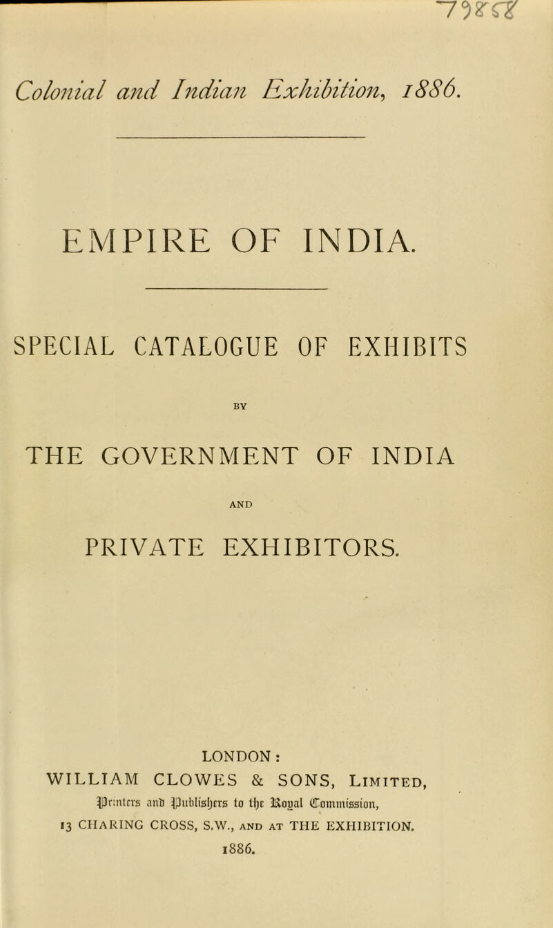 Colonial and Indian Exhibition, 18S6. EMPIRE OF INDIA. SPECIAL CATALOGUE OF EXHIBITS BY THE GOVERNMENT OF INDIA AND PRIVATE EXHIBITORS. LONDON: WILLIAM CLOWES & SONS, Limited, ^Printers anti Ipubltgljcts to tljc i&ojml ([Commission, 13 CIIARING CROSS, S.W., and at THE EXHIBITION.