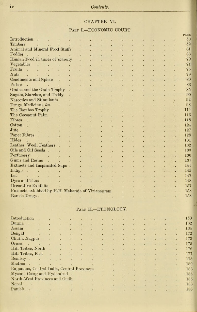 CHAPTER VI. Part I.—ECONOMIC COURT. PAGE 1 Introduction .............. 50 1 Timbers ............... 52 ! Animal and Mineral Food Stuffs .......... Cl Fodder ............... 63 fl Human Food in times of scarcity .......... 70 Vegetables .............. 71 Fruits ............... 75 ■ Nuts ............... 79 i Condiments and Spices ............ 80 j Pulses ............... 83 Grains and the Grain Trophy ........... 85 j Sugars, Starches, and Toddy ........... 90 Narcotics and Stimulants ........... 92 Drugs, Medicines, &c. ........... 98 The Bamboo Trophy ............ 114 The Cocoanut Palm ............ 116 Fibres ............... 118 Cotton .......... .... 124 Jute 127 Paper Fibres .............. 12S Hides 131 Leather, Wool, Feathers ........... 132 Oils and Oil Seeds ............. 133 Perfumery .............. 136 Gums and Resins ............. 137 Extracts and Inspissated Saps ........... 141 Indigo ............... 145 Lac ............... 147 Dyes and Tans ............. 148 j Decorative Exhibits ............ 157 Products exhibited by H.H. Maharaja of Viziauagram ...... 158 Baroda Drugs .............. 158 Part II.—ETHNOLOGY. Introduction ............. 159 Burma .............. 162 Assam .............. 164 Bengal .............. 172 Chutia Nagpur ............. 173 Orissa ............... 175 Hill Tribes, North ............. 176 Hill Tribes, East ............. 177 Bombay ............... 17S Madras ............... ISO liajputana, Central India, Central Provinces ........ 183 Mysore, Coorg and Hyderabad ........... 185 North-West Provinces and Oudh .......... 185 Nepal . ............. 186 Punjab ............... 188