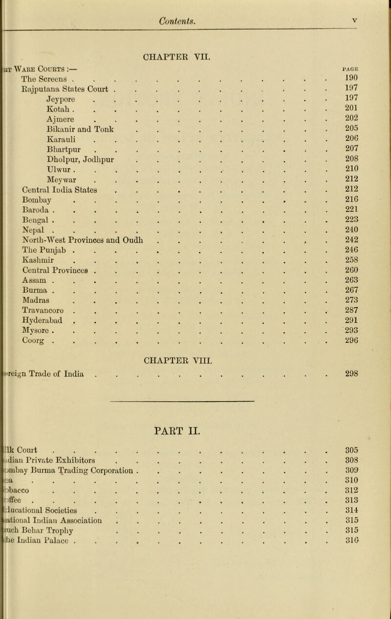 CHAPTER VII. sit Ware Courts :— tack The Screens ............. 190 Eajputana States Court ... 107 Jeypore ............ 107 Kotalr ............. 201 Ajinere ............ 202 Bikauir and Tonk .......... 205 Karauli ............ 206 Bhartpur ............ 207 Dholpur, Jodhpur .......... 208 Ulwur............. 210 Meywar ............ 212 Central India States ........... 212 Bombay ............. 216 Baroda .............. 221 Bengal .............. 223 Nepal .............. 240 North-West Provinces and Oudli ......... 242 The Punjab ............. 246 Kashmir ............. 258 Central Provinces ............ 260 Assam .............. 263 Burma .............. 267 Madras ............. 273 Travancore ............. 287 Hyderabad ............. 291 Mysore .............. 293 Coorg .............. 296 CHAPTER VIII. ureign Trade of India ...... 298 PART II. :1k Court .............. 305 idian Private Exhibitors ........... 308 umbay Burma Trading Corporation .......... 309 ea .............. 310 bbacco .............. 312 bffee 313 _lucational Societies ............ 314 rational Indian Association ........... 315 tuch Beliar Trophy ........... 315 he Indian Palace ............. 316