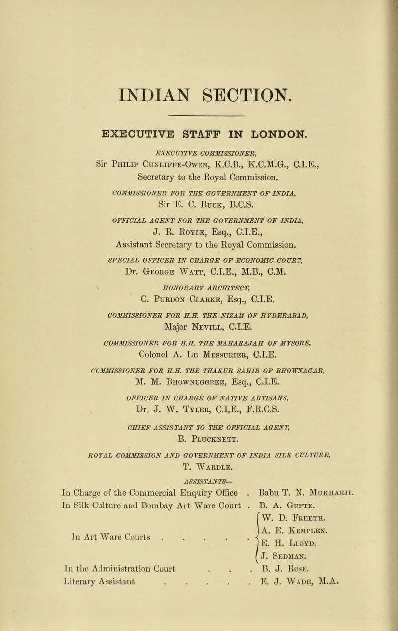 INDIAN SECTION EXECUTIVE STAFF IN LONDON. EXECUTIVE COMMISSIONER, Sir Philip Cunliffe-Owen, K.C.B., K.C.M.G., C.I.E., Secretary to the Royal Commission. COMMISSIONER FOR THE GOVERNMENT OF INDIA, Sir E. C. Buck, B.C.S. OFFICIAL AGENT FOR THE GOVERNMENT OF INDIA, J. R. Royle, Esq., C.I.E., Assistant Secretary to the Royal Commission. SPECIAL OFFICER IN CHARGE OF ECONOMIC COURT, Dr. George Watt, C.I.E., M.B., C.M. HONORARY ARCHITECT, C. Purdon Clarke, Esq., C.I.E. COMMISSIONER FOR H.H. THE NIZAM OF HYDERABAD, Major Nevill, C.I.E. COMMISSIONER FOR H.H. THE MAHARAJAH OF MYSORE, Colonel A. Le Messurier, C.I.E. COMMISSIONER FOR H.H. THE THAKUR SAHIB OF BHOWNAGAR, M. M. Bhowngggree, Esq., C.I.E. OFFICER IN CHARGE OF NATIVE ARTISANS, Dr. J. W. Tyler, C.I.E., F.R.C.S. CHIEF ASSISTANT TO THE OFFICIAL AGENT, B. Plucknett. ROYAL COMMISSION AND GOVERNMENT OF INDIA SILK CULTURE, T. Wardle. ASSISTANTS— In Charge of the Commercial Enquiry Office . Babu T. N. Mukharji. In Silk Culture and Bombay Art Ware Court . B. A. Gupte. W. D. Freeth. A. E. Kemplen. E. H. Lloyd. J. Sedman. B. J. Rose. E. J. Wade, M.A. In Art Ware Courts In the Administration Court Literary Assistant