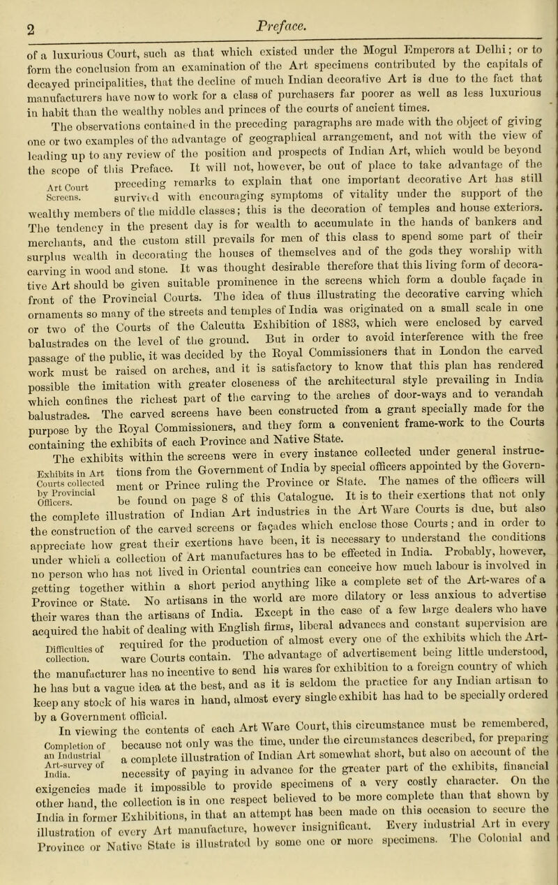 of a luxurious Court, such as that which existed under the Mogul Emperors at Delhi; or to form the conclusion from an examination of the Art specimens contributed by tho capitals of decayed principalities, that the decline of much Indian decorative Art is due to the fact that manufacturers have now to work for a class of purchasers far poorer as well as less luxurious in habit than the wealthy nobles and princes of the courts of ancient times. The observations contained in the preceding paragraphs are made with tho object of giving one or two examples of the advantage of geographical arrangement, and not with the view of leading up to any review of the position and prospects of Indian Art, which would be beyond tho scope of this Preface. It will not, however, be out of place to take advantage of the ut f.mit preceding remarks to explain that one important decorative Art has still Screens.1 survived with encouraging symptoms of vitality under the support of the wealthy members of the middle classes; this is the decoration of temples and house exteriors. The tendency in the present day is for wealth to accumulate in the hands of bankeis and merchants, and the custom still prevails for men of this class to spend some part of their surplus wealth in decorating the houses of themselves and of the gods they worship with carvin in wood and stone. It was thought desirable therefore that this living form of decora- tive Art should be given suitable prominence in the screens which form a double facade m fr0nt of the Provincial Courts. The idea of thus illustrating the decorative carving which ornaments so many of the streets and temples of India was originated on a small scale in one or two of the Courts of the Calcutta Exhibition of 1S83, which were enclosed by carved balustrades on the level of the ground. But in order to avoid interference with the free passage of the public, it was decided by the Koyal Commissioners that in London the carved work must be raised on arches, and it is satisfactory to know that this plan has rendered possible the imitation with greater closeness of the architectural style prevailing in India which confines the richest part of the carving to the arches of door-ways and to verandah balustrades The carved screens have been constructed from a grant specially made for the purpose by the Eoyal Commissioners, and they form a convenient frame-work to the Courts containing the exhibits of each Province and Native State. . The exhibits within the screens were in every instance collected under general mstruc- Exhibits in Art tions from the Government of India by special officers appointed by the Govern- Courts collected ment or Prince ruling the Province or State. The names of the omcers will 0yfflcersViDCial be found on page 8 of this Catalogue. It is to their exertions that not only the complete illustration of Indian Art industries in the Art Ware Courts is due, but also the construction of the carved screens or facades which enclose those Courts; and m order to appreciate how great their exertions have been, it is necessary to understand the conditions under whicli a collection of Art manufactures has to be effected in India. Probably, however, no person who has not lived in Oriental countries can conceive how much labour is involved m getting together within a short period anything like a complete set of the Art-wares of a Province or State. No artisans in the world are more dilatory or less anxious to advert.se their wares than the artisans of India. Except in the case of a few large dealers who have acquired the habit of dealing with English firms, liberal advances and constant supervision are required for the production of almost every one of the exhibits which the Art- coUection.8 ° ware Courts contain. Tho advantage of advertisement being little understood the manufacturer has no incentive to send his wares for exhibition to a foreign country of which he has but a vague idea at the best, and as it is seldom the practice for any Indian artisan to keep any stock of his wares in hand, almost every single exhibit has had to be specially ordered by a Government official. ... , , , , , In viewing the contents of each Art Ware Court, this circumstance must be remembered, Completion of because not only was the time, under the circumstances described, for preparing an Industrial a complcte illustration of Indian Art somewhat short, but also on account ot the Art-sarveyof Qf pftyiug in advance for the greater part of tho exhibits, financial exigencies made it impossible to provide specimens of a very costly character On the other hand, the collection is in one respect believed to be more complete than that shown by India in former Exhibitions, in that an attempt has been mado on this occasion to secure the illustration of every Art manufacture, however insignificant. Every mdustriai Artinevery Province or Native State is illustrated by some one or more specimens. Hie Colonial and