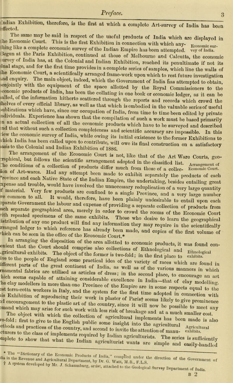 ntlmu Exhibition, therefore, is tho first at which a completo Art-survey of India has boon effected. The same may bo said in respect of the useful products of India which are displayed in he Economic Court. This is the first Exhibition in connection with which any- ihing like a complete economic survey of the Indian Empire has been attempted. vey°“ ST Iclegun at the Fans Exhibition, continued at those of Melbourne and Calcutta, the economic urvey of India has, at the Colonial and Indian Exhibition, reached its penultimate if not its inal stage, and for the first tune provides in a complete series of samples, which line the walls of .he Economic Court, a scientifically arranged frame-work upon which to rest future investigation .11 enquiry. The mam object, indeed, which the Government of India lias attempted to obtain, •onjointly with the equipment of the space allotted by the Royal Commissioners to the conomic products of India, has been the collating in one book or economic ledger, as it can be walled, of the information hitherto scattered through the reports and records which crowd the flielves of every official library, as well as that which is embodied in the valuable series of useful ■ublications which have since our occupation of India, from time to time been edited by private n o,11 h ExPenence has that the compilation of such a work must be based primarily n an actual collection of all the economic products which have to be surveyed and described nd that without such a collection completeness and scientific accuracy are impossible. In this “—T SUrVen a1ndlVhUe existence to the former Exhibitions to iasis to the Colonial and Indian°ExhiWti^n>of 1*886^ ^Usfinalconstruction on a satisfactory Courts’ ser -he of a collection of products differ much from those'of a collec- iSSS^ non of Art-wares. Had any attempt been made to exhibit separately the products of each ^ilmemd treH 1H iatG °- IudiaU Empire’ the undertaking, besides entailing great J materM v ! ;' ,7 involved the unnecessary reduplication of a very large quantity .f material. Very few products are confined to a single Province, and a very large number marete1Zernml th ^ plai^ UIld“ to entail upon each ach sen?raTJT K “ eXpen86 °f Providin§ a separate collection of products from smh separate geographical area, merely in order to crowd the rooms of the Economic Court ith repeated specimens of the same exhibits. Those who desire to learn the geographical mnS?edlrrwh?h T  f T inf°rmatio11 *** “ay squire in the Scientifically ganged ledger to which reference has already been made, and copies of the first volume of hick can be seen m the office of the Economic Court * volume or °f lhe ar'“ “hotted to economic productB.it woe found con- , t at the Couit should comprise also collections of Ethnological and ife'to , “1“ “* *** °fthe <■ i» the fir! piece to ave to the people of England some practical idea of the variety of races which are found in afferent parts of the great continent of India, as well as of She variola^mlnurns in w ic rnamental fabrics are utilised as articles of dress- in the second nlncp hich seems capable of attaining considerable excellence in India-that of dl^Td^r ^ he clay modellers in more than one Province of the Empire areinlit tZ lis ExhibitionT^rqiroducing^ thefr‘work^lin'plaster of ^ id encouragement to the plastic art of the country, since it will now be tfossibJetoT?** cmand which may arise for such wnrlr xvifi, • i , w 06 P08Slble to meet any EuglS'^ ,he, cou,r - “a 8e“nd to «» ml ^ agriculturists. The .erie, i, suffice,,, are simple and easily-handled 1 iU'JMll! 'mplete to show that what tho Indian agriculturist wants t A ^„ M, j. JU %£* Sm.„y Dlp„lment or IMU