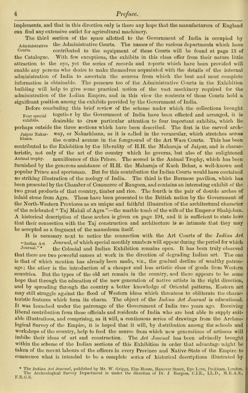 implements, ami that in this direction ouly is thorc any hope that the manufacturers of Eugland can find any extensive outlet for agricultural machinery. The third section of the space allotted to the Government of India is occupied by Administrative the Administrative Courts. The names of the various departments which have Courts. contributed to the equipment of these Courts will be found at page 13 of the Catalogue. With few exceptions, the exhibits in this class offer from their nature little attraction to the eye, yet the series of records and reports which have been provided will enable any persons who desire to make themselves acquainted with the details of the internal administration of India to ascertain the sources from which the best and most complete information is obtainable. The presence too of the Administrative Courts in the Exhibition building will help to give some practical notion of the vast machinery required for the administration of the Indian Empire, and in this view the contents of these Courts hold a significant position among the exhibits provided by the Government of India. Before concluding this brief review of the scheme under which the collections brought Four special together by the Government of India have been effected and arranged, it is exhibits. desirable to draw particular attention to four important exhibits, which lie perhaps outside the three sections which have been described. The first is the carved arch- Jaipur Nakar- way, or Nakarkhaua, as it is called in the vernacular, which stretches across kkana. the centrai avenue in the foreground of the Art Ware Courts. This has been contributed to the Exhibition by the liberality of II.H. the Maharaja of Jaipur, and is charac- teristic, not only of the art of the country which he governs, but also of the enlightened Animal trophy. munificence of this Prince. The second is the Animal Trophy, which has been furnished by the generous assistance of H.H. the Maharaja of Kuch Behar, a well-known and popular Prince and sportsman. But for this contribution the Indian Courts would have contained no striking illustration of the zoology of India. The third is the Burmese pavilion, which has been presented by the Chamber of Commerce of Rangoon, and contains an interesting exhibit of the two great products of that country, timber and rice. The fourth is the pair of double arches of inlaid stone from Agra. These have been presented to the British nation by the Government of the North-Western Provinces as an unique and faithful illustration of the architectural character of the celebrated “ Taj Mahal of Agra ”—the marble tomb of the wife of the Emperor Shahjehan. A historical description of these arches is given on page 194, and it is sufficient to state here that their connection with the Taj construction and architecture is so intimate that they may be accepted as a fragment of the mausoleum itself. It is necessary next to notice the connection with the Art Courts of the Indian Art “Indian Art Journal, of which special monthly numbers will appear during the period for which Journal.” * the Colonial and Indian Exhibition remains open. It has been truly observed that there are two powerful causes at work in the direction of degrading Indian art. The one is that of which mention has already been made, viz., the gradual decline of wealthy patron- age ; the other is the introduction of a cheaper and less artistic class of goods from Western countries. But the types of the old art remain in the country, and there appears to be some hope that through the education of the new generation of native artists in the right direction, and by spreading through the country a better knowledge of Oriental patterns, Eastern art may still struggle against the flood of Western ideas which threatens to obliterate the charac- teristic features which form its charm. The object of the Indian Art Journal is educational. It was launched under the patronage of the Government of India two years ago. Receiving liberal contribution from those officials and residents of India who are best able to supply suit- able illustrations, and comprising, as it will, a continuous series of drawings from the Archceo- logical Survey of the Empire, it is hoped that it will, by distribution among the schools and workshops of the country, help to feed the source from which new generations of artisans will imbibe their ideas of art and construction. The Art Journal has been advisedly brought within the scheme of the Indian sections of this Exhibition in order that advantage might be taken of the recent labours of the officers in every Province and Native State of the Empire to commence what is intended to be a oomplctc series of historical descriptions illustrated by * The Indian ArL Journal, published by Mr. W. Griggs, Elm House, Hanover Street, Rye L ine, I’ecklmm, London. The Archeological Survey Department is under the direction of Dr. ,1 Burgess, C.I.E., LL.I)., M.R.A.S., F.R.U.S.