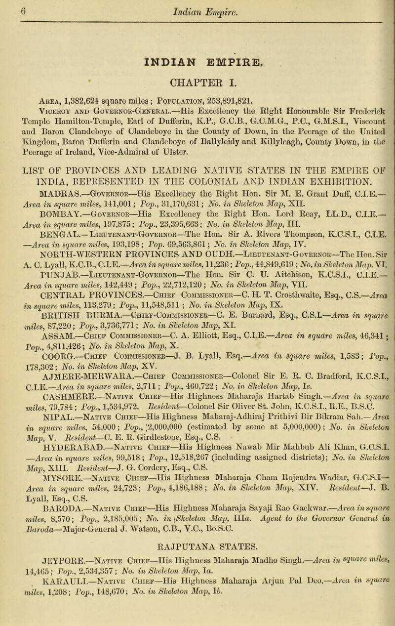 Indian Empire. INDIAN EMPIRE. CHAPTER I. Area, 1,382,624 eqtiaro miles; Population, 253,891,821. Viceroy and Governor-General.—His Excellency the Right Honourable Sir Frederick Tcmplo Hamilton-Tcmple, Earl of Dufforiu, K.P., G.C.B., G.C.M.G., P.C., G.M.S.I., Viscount aud lSaron Clandcboye of Glandeboye in the County of Down, in the Peerage of the United Kingdom, Baron Dufferin and Clandcboye of Ballylcidy and Killyleagh, County Down, in the Peerage of Ireland, Vice-Admiral of Ulster. LIST OF PROVINCES AND LEADING NATIVE STATES IN THE EMPIRE OF INDIA, REPRESENTED IN THE COLONIAL AND INDIAN EXHIBITION. MADRAS.—Governor—His Excellency the Right Hon. Sir M. E. Grant Duff, C.I.E.— Area in square miles, 141,001; Pop., 31,170,631; No. in Skeleton Map, XII. BOMBAY.—Governor—His Excellency the Right Hon. Lord Reay, LL.D., C.I.E.— Area in square miles, 197,875; Pop., 23,395,668; No. in Skeleton Map, III. BENGAL.—Lieutenant-Governor—The Hon. Sir A. Rivers Thompson, K.C.S.I., C.I.E. —Area in square miles, 193,198; Pop. 69,563,861; No. in Skeleton Map, IV. NORTH-WESTERN PROVINCES AND OUDH.—Lieutenant-Governor—1The Hon. Sir A. C. Lyall, K.C.B., C.I.E.—Area in square miles, 11,236; Pop., 44,849,619 ; No. in Skeleton Map. VI. PUNJAB.—Lieutenant-Governor—The Hon. Sir C. U. Aitchison, K.C.S.I., C.I.E.— Area in square miles, 142,449 ; Pop., 22,712,120 ; No. in Skeleton Map, VII. CENTRAL PROVINCES.—Chief Commissioner—C. II. T. Crosthwaite, Esq., C.S.—Area in square miles, 113,279; Pop., 11,548,511 ; No. in Skeleton Map, IX. BRITISH BURMA.—Chief-Commissioner—C. E. Burnard, Esq., C.S.L—Area in square miles, 87,220; Pop., 3,736,771; No. in Skeleton Map, XI. ASSAM.—Chief Commissioner—C. A. Elliott, Esq., C.I.E.—Area in square miles, 46,341; Fop., 4,811,426; No. in Skeleton Map, X. COORG.—Chief Commissioner—J. B. Lyall, Esq.—Area in square miles, 1,5S3; Pop., 178,302; No. in Skeleton Map, XV. AJMERE-MERWARA.—Chief Commissioner—Colonel Sir E. R. C. Bradford, K.C.S.I., C.I.E.—Area in square miles, 2,711; Pop., 460,722; No. in Skeleton Map, Ie. CASHMERE.—Native Chief—His Highness Maharaja Hartab Singh.—Area in square miles, 79,784 ; Pop., 1,534,972. Besident—Colonel Sir Oliver St. John, K.C.S.I., R.E., B.S.C. NIPAL.—Native Chief—His Highness Maharaj-Adliiraj Pritliivi Bir Bikram Sah.—Area in square miles, 54,000; Pop., [2,000,000 (estimated by some at 5,000,000); No. in Skeleton Map, V. Besident—C. E. B. Girdlestonc, Esq., C.S. HYDERABAD.—Native Chief—His Highness Nawab Mir Makbub Ali Khan, G.C.S.I. —Area in square miles, 99,518 ; Pop., 12,518,267 (including assigned districts); No. in Skeleton Map, XIII. Besident—J. G. Cordery, Esq., C.S. MYSORE.—Native Chief—His Highness Maharaja Cham Rajendra Wadiar, G.C.S.I— Area in square miles, 24,723; Pop., 4,186,188; No. in Skeleton Map, XIV. Besident—J. B. Lyall, Esq., C.S. BARODA.—Native Chief—His Highness Maharaja Sayaji Rao Gackwar.—Area in square miles, 8,570; Pop,, 2,185,005; No. in ;Skeleton Map, Ilia. Agent to the Governor General in Baroda—Major-General J. Watson, C.B., V.C., Bo.S.C. RAJPUTANA STATES. JEYPORE.—Native Chief—His Highness Maharaja Madho Singh.—Area in square miles, 14,405; Pop., 2,534,357 ; No. in Skeleton Map, la. KAKAULI.—Native Chief—His Highness Maharaja Arjun Pal Deo.—Area in square miles, 1,208; Pop., 118,670; No. in Skeleton Map, lb.